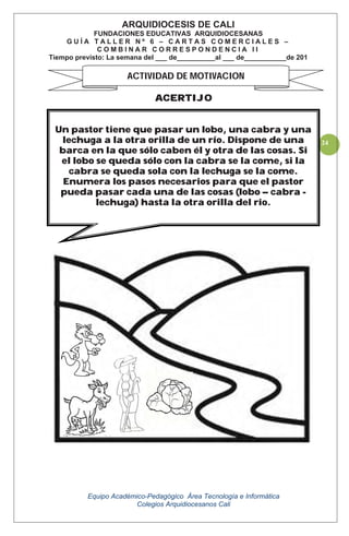Equipo Académico-Pedagógico Área Tecnología e Informática
Colegios Arquidiocesanos Cali
24
ACERTIJO
ARQUIDIOCESIS DE CALI
FUNDACIONES EDUCATIVAS ARQUIDIOCESANAS
G U Í A T A L L E R N º 6 – C A R T A S C O M E R C I A L E S –
C O M B I N A R C O R R E S P O N D E N C I A I I
Tiempo previsto: La semana del ___ de__________al ___ de___________de 201
ACTIVIDAD DE MOTIVACION
Un pastor tiene que pasar un lobo, una cabra y una
lechuga a la otra orilla de un río. Dispone de una
barca en la que sólo caben él y otra de las cosas. Si
el lobo se queda sólo con la cabra se la come, si la
cabra se queda sola con la lechuga se la come.
Enumera los pasos necesarios para que el pastor
pueda pasar cada una de las cosas (lobo – cabra -
lechuga) hasta la otra orilla del rio.
 