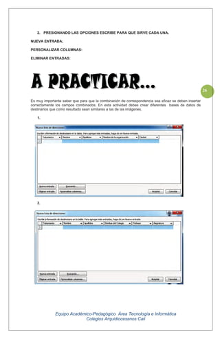 Equipo Académico-Pedagógico Área Tecnología e Informática
Colegios Arquidiocesanos Cali
26
2. PRESIONANDO LAS OPCIONES ESCRIBE PARA QUE SIRVE CADA UNA.
NUEVA ENTRADA:
PERSONALIZAR COLUMNAS:
ELIMINAR ENTRADAS:
Es muy importante saber que para que la combinación de correspondencia sea eficaz se deben insertar
correctamente los campos combinados. En esta actividad debes crear diferentes bases de datos de
destinarios que como resultado sean similares a las de las imágenes.
1.
2.
 