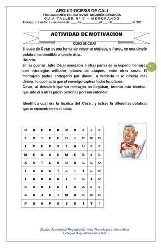 Equipo Académico-Pedagógico Área Tecnología e Informática
Colegios Arquidiocesanos Cali
28
CUBO DE CÉSAR
El cubo de César es una forma de encerrar códigos, o frases, en una simple
palabra inentendible a simple vista.
Historia:
En las guerras, Julio César mandaba a otras partes de su imperio mensajes
con estrategias militares, planes de ataques, entre otras cosas. El
mensajero podría entregarlo por dinero, o venderlo si se ofrecía más
dinero, lo que hacía que el enemigo supiera todos los planes.
Cesar, al descubrir que sus mensajes no llegaban, invento esta técnica,
que solo él y otras pocas personas podrían entender.
Identifica cual era la técnica del Cesar, y extrae la diferentes palabras
que se encuentran en el cubo.
O R E D R N D E o E
F O T E E D I P N D
I C E C S E A U E E
M E X A E M E B S C
A S T L N U D L C O
T A O C T L I I L R
I D H U A T T C I R
C O O L C I O A E E
A R J O I M R C N O
P D A P O E D I T *
ACTIVIDAD DE MOTIVACIÓN
ARQUIDIOCESIS DE CALI
FUNDACIONES EDUCATIVAS ARQUIDIOCESANAS
G U Í A T A L L E R N º 7 – M E M O R A N D O
Tiempo previsto: La semana del ___ de__________al ___ de___________de 201
 