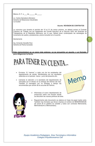 Equipo Académico-Pedagógico Área Tecnología e Informática
Colegios Arquidiocesanos Cali
30
México, D. F. a ___ de ______ de _____.
Lic. Carlos Salvatierra Montano
Gerente de Relaciones Industriales
La Ciudad
Asunto: REVISION DE CONTRATOS
Le comunico que durante el período del 10 al 31 de marzo próximo, se deberá revisar el Contrato
Colectivo de Trabajo con los integrantes del Comité Ejecutivo de la Sección XXIV del Sindicato de
Trabajadores de la República Mexicana, por lo que, deberá tener contemplado las estrategias de
incremento de sueldo y prestaciones, previa consulta con el suscrito.
Atentamente
Ing. Armando Astudillo Ruiz
Gerente de Planta Suroeste
Este memorándum es un poco más extenso, ya se encuentra un asunto, y un formato
para diligenciar la fecha.
Enviaras 10 “memos” a cada uno de los empleados del
departamento de ventas, felicitándolos por los resultados
obtenidos en el periodo marzo - junio del presente año.
Llamaras la atención a la secretaria del departamento de
mercadeo por el retraso en la entrega del informe del mes.
También al mensajero por no entregar a tiempo las
encomiendas que venían de la sucursal de Palmira.
Informaras al nuevo departamento de
producción sobre una reunión donde
se discutirán las nuevas políticas del área.
Regularmente este documento se elabora en hojas de papel media carta.
También hay formatos que llevan impreso el nombre de MEMORANDUM.
(El plural de la palabra es variable y todos son correctos Memoranda,
Memorándums o Memorandos).
 