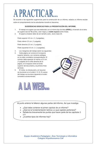 Equipo Académico-Pedagógico Área Tecnología e Informática
Colegios Arquidiocesanos Cali
43
De acuerdo a las siguientes sugerencias para la construcción de un informe, redacta un informe escolar
sobre el comportamiento de los estudiantes durante el descanso.
SUGERENCIAS BÁSICAS PARA LA PRESENTACIÓN DEL INFORME.
1. El trabajo se sugiere que sea elaborado con el mismo tipo de letra (ARIAL), el tamaño de la letra
se sugiere sea de 12 puntos, color negro y a doble espacio entre líneas.
2. El papel a emplear debe de ser tamaño carta , bond, base 20.
Parte superior 4.0 cm. (1, 2 pulgadas).
Parte inferior 2.5 cm. (1 pulgada).
Parte derecha 2.5 cm. (1 pulgada).
Parte izquierda 4.0 cm. (1, 2 pulgadas).
3. Los márgenes del trabajo serán los siguientes:
4. Cada página se numera en la esquina
superior derecha, con números arábigos
en el orden correlativo correspondiente. El
número debe aparecer al menos a 2.5 cm.
(1 pulgada) de la orilla derecha de la
página, en el espacio entre el borde
superior del documento y la primera línea
del texto .
5. El índice, la introducción y el resumen
se enumeran en el orden I, II, III. El cuerpo
del trabajo se enumera siguiendo el orden
correlativo acostumbrado.
Al punto anterior le faltaron algunas partes del informe. Así que investiga:
¿Qué debe contener el primer capítulo de un informe?
¿Qué es la fundamentación teórica y a que capitulo pertenece?
Señala los brevemente los puntos que hacen parte de los capítulos 3
y 4
¿Cuántos tipos de informes hay?
 