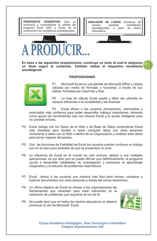 Equipo Académico-Pedagógico Área Tecnología e Informática
Colegios Arquidiocesanos Cali
57En base a las siguientes proposiciones, construye un texto al cual le asignaras
un titulo según el contenido. También realiza el respectivo mentefacto
precategorial.
PROPOSICIONES
P1 Microsoft Excel es una planilla de Microsoft Office y realiza
cálculos por medio de fórmulas o funciones, a través de sus
celdas, formadas por columnas y filas.
P2 La hoja de cálculo Excel puede y debe ser utilizada en
campos diferentes a la contabilidad y las finanzas
P3 Excel ofrece a los usuarios principiantes, intermedios y
avanzados más confianza para poder desarrollar trabajos importantes, teniendo
como apoyo las herramientas que nos ofrecen Excel y la ayuda inteligente para
no cometer errores.
P4 Excel trabaja con los Datos de la Web o de Base de Datos corporativas Excel
esta diseñado para facilitar a todos compartir datos con otras personas
conectarse a datos con la Web o dentro de su Organización y analizar esos datos
para tomar mejores decisiones.
P5 Con las funciones de Fiabilidad de Excel los usuarios puedan continuar su trabajo
aun en el caso poco probable de que se presentará un error.
P6 La influencia de Excel en el mundo ha sido enorme, debido a sus múltiples
aplicaciones, es por esto que se puede afirmar que Definitivamente, el programa
ayuda a desarrollar habilidades de investigación y promueve el aprendizaje
cooperativo y la solución de problemas matemáticos
P7 Excel ofrece a los usuarios una manera más fácil para revisar, comparar y
fusionar documentos con otras personas a través del correo electrónico.
P8 Un último objetivo de Excel es ofrecer a las organizaciones las
Herramientas que necesitan para crear soluciones en la
resolución de problemas que requieran el uso de él.
P9 Se puede decir que en todos los centros educativos se debería
promover el uso de Microsoft Excel.
PROPOSITO COGNITIVO: Que yo
reconozca y comprehenda la utilidad del
programa Excel 2007 a través de la
construcción de mentefactos precategoriales.
INDICADOR DE LOGRO: Construyo de
manera acertada mentefactos
precategoriales a partir de textos
informáticos.
 