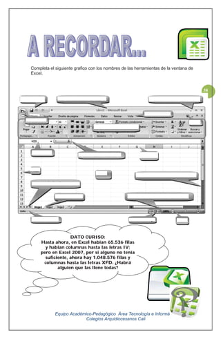 Equipo Académico-Pedagógico Área Tecnología e Informática
Colegios Arquidiocesanos Cali
58
Completa el siguiente grafico con los nombres de las herramientas de la ventana de
Excel.
DATO CURISO:
Hasta ahora, en Excel habían 65.536 filas
y habían columnas hasta las letras IV;
pero en Excel 2007, por si alguno no tenía
suficiente, ahora hay 1.048.576 filas y
columnas hasta las letras XFD. ¿Habrá
alguien que las llene todas?
 