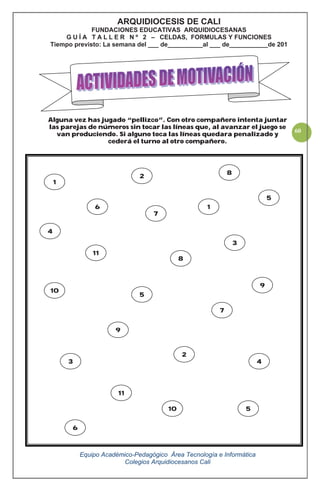 Equipo Académico-Pedagógico Área Tecnología e Informática
Colegios Arquidiocesanos Cali
60
Alguna vez has jugado “pellizco”. Con otro compañero intenta juntar
las parejas de números sin tocar las líneas que, al avanzar el juego se
van produciendo. Si alguno toca las líneas quedara penalizado y
cederá el turno al otro compañero.
ARQUIDIOCESIS DE CALI
FUNDACIONES EDUCATIVAS ARQUIDIOCESANAS
G U Í A T A L L E R N º 2 – CELDAS, FORMULAS Y FUNCIONES
Tiempo previsto: La semana del ___ de__________al ___ de___________de 201
1
3
3
2
5
7
5
10
2
7
8
5
8
10
6
11
9
9
6 1
4
4
11
 