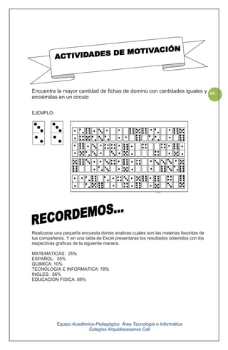 Equipo Académico-Pedagógico Área Tecnología e Informática
Colegios Arquidiocesanos Cali
64Encuentra la mayor cantidad de fichas de domino con cantidades iguales y
enciérralas en un circulo
EJEMPLO:
Realizaras una pequeña encuesta donde analices cuales son las materias favoritas de
tus compañeros. Y en una tabla de Excel presentaras los resultados obtenidos con los
respectivas graficas de la siguiente manera.
MATEMATICAS: 25%
ESPAÑOL: 35%
QUIMICA: 10%
TECNOLOGIA E INFORMATICA: 78%
INGLES: 56%
EDUCACION FISICA: 89%
 