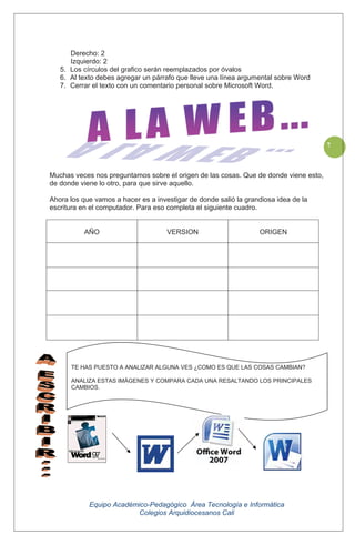 Equipo Académico-Pedagógico Área Tecnología e Informática
Colegios Arquidiocesanos Cali
7
Derecho: 2
Izquierdo: 2
5. Los círculos del grafico serán reemplazados por óvalos
6. Al texto debes agregar un párrafo que lleve una línea argumental sobre Word
7. Cerrar el texto con un comentario personal sobre Microsoft Word.
Muchas veces nos preguntamos sobre el origen de las cosas. Que de donde viene esto,
de donde viene lo otro, para que sirve aquello.
Ahora los que vamos a hacer es a investigar de donde salió la grandiosa idea de la
escritura en el computador. Para eso completa el siguiente cuadro.
AÑO VERSION ORIGEN
TE HAS PUESTO A ANALIZAR ALGUNA VES ¿COMO ES QUE LAS COSAS CAMBIAN?
ANALIZA ESTAS IMÁGENES Y COMPARA CADA UNA RESALTANDO LOS PRINCIPALES
CAMBIOS.
 