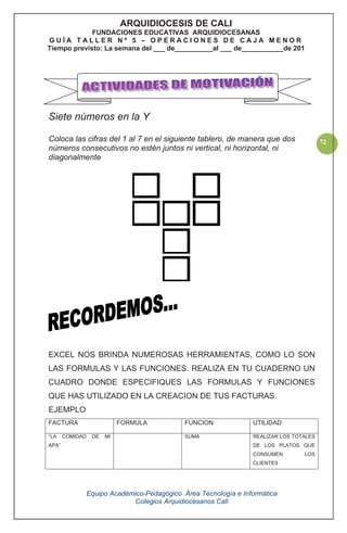Equipo Académico-Pedagógico Área Tecnología e Informática
Colegios Arquidiocesanos Cali
72
Siete números en la Y
Coloca las cifras del 1 al 7 en el siguiente tablero, de manera que dos
números consecutivos no estén juntos ni vertical, ni horizontal, ni
diagonalmente
EXCEL NOS BRINDA NUMEROSAS HERRAMIENTAS, COMO LO SON
LAS FORMULAS Y LAS FUNCIONES. REALIZA EN TU CUADERNO UN
CUADRO DONDE ESPECIFIQUES LAS FORMULAS Y FUNCIONES
QUE HAS UTILIZADO EN LA CREACION DE TUS FACTURAS.
EJEMPLO
FACTURA FORMULA FUNCION UTILIDAD
“LA COMIDAD DE MI
APA”
SUMA REALIZAR LOS TOTALES
DE LOS PLATOS QUE
CONSUMEN LOS
CLIENTES
ARQUIDIOCESIS DE CALI
FUNDACIONES EDUCATIVAS ARQUIDIOCESANAS
G U Í A T A L L E R N º 5 – O P E R A C I O N E S D E C A J A M E N O R
Tiempo previsto: La semana del ___ de__________al ___ de___________de 201
 