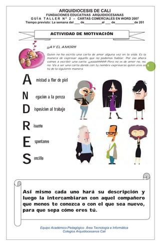 Equipo Académico-Pedagógico Área Tecnología e Informática
Colegios Arquidiocesanos Cali
8
¡¡¡AY EL AMOR!!!
Quien no ha escrito una carta de amor alguna vez en la vida. Es la
manera de expresar aquello que no podemos hablar. Por eso ahora
vamos a escribir una carta. ¡¡¡aaaahhhh!!! Pero no es de amor no, no,
no. Va a ser una carta donde con tu nombre expresaras quien eres en
tú de la siguiente manera.
mistad a flor de piel
egación a la pereza
isposicion al trabajo
isueño
spontaneo
encillo
A
N
D
R
E
S
ARQUIDIOCESIS DE CALI
FUNDACIONES EDUCATIVAS ARQUIDIOCESANAS
G U Í A T A L L E R N º 2 – CARTAS COMERCIALES EN WORD 2007
Tiempo previsto: La semana del ___ de__________al ___ de___________de 201
ACTIVIDAD DE MOTIVACIÓN
Así mismo cada uno hará su descripción y
luego la intercambiaran con aquel compañero
que menos te conozca o con el que sea nuevo,
para que sepa cómo eres tú.
 