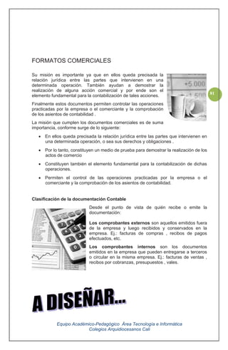 Equipo Académico-Pedagógico Área Tecnología e Informática
Colegios Arquidiocesanos Cali
81
FORMATOS COMERCIALES
Su misión es importante ya que en ellos queda precisada la
relación jurídica entre las partes que intervienen en una
determinada operación. También ayudan a demostrar la
realización de alguna acción comercial y por ende son el
elemento fundamental para la contabilización de tales acciones.
Finalmente estos documentos permiten controlar las operaciones
practicadas por la empresa o el comerciante y la comprobación
de los asientos de contabilidad .
La misión que cumplen los documentos comerciales es de suma
importancia, conforme surge de lo siguiente:
En ellos queda precisada la relación jurídica entre las partes que intervienen en
una determinada operación, o sea sus derechos y obligaciones .
Por lo tanto, constituyen un medio de prueba para demostrar la realización de los
actos de comercio
Constituyen también el elemento fundamental para la contabilización de dichas
operaciones.
Permiten el control de las operaciones practicadas por la empresa o el
comerciante y la comprobación de los asientos de contabilidad.
Clasificación de la documentación Contable
Desde el punto de vista de quién recibe o emite la
documentación:
Los comprobantes externos son aquellos emitidos fuera
de la empresa y luego recibidos y conservados en la
empresa. Ej.: facturas de compras , recibos de pagos
efectuados, etc.
Los comprobantes internos son los documentos
emitidos en la empresa que pueden entregarse a terceros
o circular en la misma empresa. Ej.: facturas de ventas ,
recibos por cobranzas, presupuestos , vales.
 