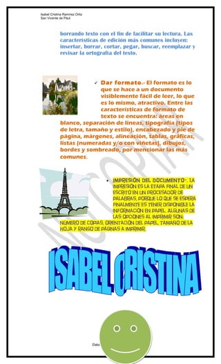 Isabel Cristina Ramírez Ortiz
San Vicente de Pául




             borrando texto con el fin de facilitar su lectura. Las
             características de edición más comunes incluyen:
             insertar, borrar, cortar, pegar, buscar, reemplazar y
             revisar la ortografía del texto.




                           Dar formato.- El formato es lo
                                 
                           que se hace a un documento
                           visiblemente fácil de leer, lo que
                           es lo mismo, atractivo. Entre las
                           características de formato de
                           texto se encuentra: áreas en
             blanco, separación de líneas, tipografía (tipos
             de letra, tamaño y estilo), encabezado y pie de
             página, márgenes, alineación, tablas, gráficas,
             listas (numeradas y/o con viñetas), dibujos,
             bordes y sombreado, por mencionar las más
             comunes.



                                  Impresión del documento-. La
                                          •
                                  impresión es la etapa final de un
                                  escrito en un procesador de
                                  palabras, porque lo que se espera
                                  finalmente es tener disponible la
                                  información en papel. Algunas de
                                  las opciones al imprimir son:
             número de copias, orientación del papel, tamaño de la
             hoja y rango de páginas a imprimir.




                                Elaborado por: Clementina Buitrago A. -MF
 