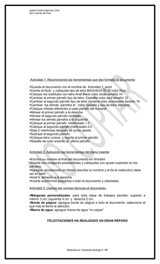 Isabel Cristina Ramírez Ortiz
San Vicente de Pául




.Actividad 1: Reconociendo las herramientas que dan formato al documento

Guarde el documento con el nombre de Actividad 1_word
Centre el título y colóquele tipo de letra BAUHAUS 93 20 color Rojo
Coloque los subtítulos con letra Arial Black color verde tamaño 14
Cambiar al primer párrafo tipo de letra Castellar color azul tamaño 12
Cambiar al segundo párrafo tipo de letra Verdana color anaranjado tamaño 16
Cambiar los demás párrafos el color, tamaño y tipo de letra diferente.
Coloque viñetas diferentes a cada párrafo del numeral
Alinear el primer párrafo a la derecha
Alinear el segundo párrafo centrado
Alinear los demás párrafos a la izquierda
Coloque al primer párrafo interlineado 1.5
Coloque al segundo párrafo interlineado 2.0
Deje 2 interlíneas después de punto aparte.
Subraye el segundo párrafo.
Coloque letra cursiva y negrita al primer párrafo.
Resalte de color amarillo el último párrafo.


Actividad 2: Aplicando las herramientas del menú insertar

Escriba su nombre al final del documento en WordArt
Inserte tres imágenes prediseñadas y colóquelas con ajuste cuadrado en los
párrafos.
Agregue encabezado en blanco (escriba su nombre y el de la institución) debe
ser en letra
Arial 9, alineado a la derecha.
Inserte autoformas pequeñas a todo el documento y coloréelas.

Actividad 3: Usando las normas técnicas al documento.

Márgenes personalizadas :para toda clase de trabajos escritos: superior e
inferior 3 cm, izquierda 4 cm y derecha 2 cm,
Borde de página: agregue borde de página a todo el documento, seleccione el
que más le llame la atención.
Marca de agua: agregue marca de agua “no copiar”


                 FELICITACIONES HA REALIZADO UN GRAN REPASO




                                Elaborado por: Clementina Buitrago A. -MF
 