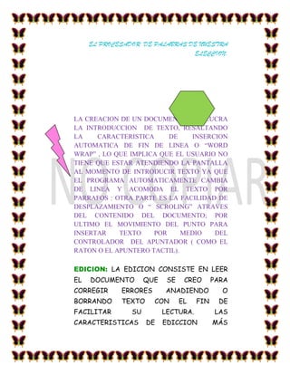 EL PROCESADOR DE PALABRAS DE NUESTRA
                                ELECCION.




LA CREACION DE UN DOCUMENTO INVOLUCRA
LA INTRODUCCION DE TEXTO, RESALTANDO
LA    CARACTERISTICA     DE    INSERCION
AUTOMATICA DE FIN DE LINEA O “WORD
WRAP” , LO QUE IMPLICA QUE EL USUARIO NO
TIENE QUE ESTAR ATENDIENDO LA PANTALLA
AL MOMENTO DE INTRODUCIR TEXTO YA QUE
EL PROGRAMA AUTOMATICAMENTE CAMBIA
DE LINEA Y ACOMODA EL TEXTO POR
PARRAFOS : OTRA PARTE ES LA FACILIDAD DE
DESPLAZAMIENTO O “ SCROLING” ATRAVES
DEL CONTENIDO DEL DOCUMENTO; POR
ULTIMO EL MOVIMIENTO DEL PUNTO PARA
INSERTAR    TEXTO    POR     MEDIO   DEL
CONTROLADOR DEL APUNTADOR ( COMO EL
RATON O EL APUNTERO TACTIL).

EDICION: LA EDICION CONSISTE EN LEER
EL   DOCUMENTO       QUE    SE    CREO      PARA
CORREGIR     ERRORES       ANADIENDO          O
BORRANDO     TEXTO     CON       EL   FIN    DE
FACILITAR       SU         LECTURA.         LAS
CARACTERISTICAS      DE    EDICCION         MÁS
 