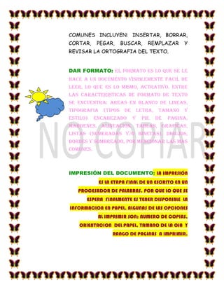 COMUNES INCLUYEN: INSERTAR, BORRAR,
CORTAR,    PEGAR,   BUSCAR,     REMPLAZAR      Y
REVISAR LA ORTOGRAFIA DEL TEXTO.


DAR FORMATO: EL FORMATO ES LO QUE SE LE
HACE A UN DOCUMENTO VISIBLEMENTE FACIL DE
LEER, LO QUE ES LO MISMO, ACTRATIVO. ENTRE
LAS CARACTERISTICAS DE FORMATO DE TEXTO
SE ENCUENTRA: AREAS EN BLANCO DE LINEAS,
TIPOGRAFIA (TIPOS DE LETRA, TAMANO Y
ESTILO)    ENCABEZADO     Y   PIE   DE   PAGINA,
MARGENES, ALINEACION, TABLAS, GRAFICAS,
LISTAS (NUMERADAS Y/O BINETAS), DIBUJOS,
BORDES Y SOMBREADO, POR MENCIONAR LAS MAS
COMUNES.



IMPRESIÓN DEL DOCUMENTO: LA IMPRESIÓN
            ES LA ETAPA FINAL DE UN ESCRITO EN UN
   PROCESADOR DE PALABRAS. POR QUE LO QUE SE
      ESPERA FINALMENTE ES TENER DISPONIBLE LA
INFORMACION EN PAPEL. ALGUNAS DE LAS OPCIONES
            AL IMPRIMIR SON: NUMERO DE COPIAS,
   ORIENTACION DEL PAPEL, TAMANO DE LA OJA Y
                 RANGO DE PAGINAS A IMPRIMIR.
 