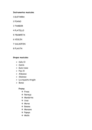 Instrumentos musicales

1 GUITARRA

2 PIANO

3 TAMBOR

4 PLATILLO

5 TROMPETA

6 VIOLIN

7 SALXOFON

8 FLAUTA



Grupos musicales

   Calle 13
   Camila
   Guns roses
   Piso 21
   Aldeanos
   Skalones
   La orquesta Aragón
   Bones


     Frutas
           Fresa
           Naranja
           Mandarina
           Uvas
           Moras
           Banano
           Manzana
           Papaya
           Melón
 
