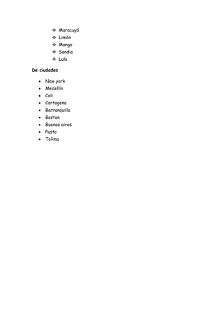  Maracuyá
         Limón
         Mango
         Sandia
         Lulo

De ciudades

     New york
     Medellín
     Cali
     Cartagena
     Barranquilla
     Boston
     Buenos aires
     Pasto
     Tolima
 