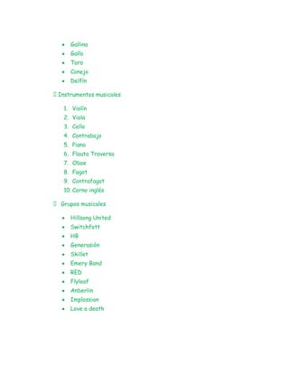 Gallina
     Gallo
     Toro
     Conejo
     Delfín

Instrumentos musicales

   1. Violín
   2. Viola
   3. Cello
   4. Contrabajo
   5. Piano
   6. Flauta Traversa
   7. Oboe
   8. Fagot
   9. Contrafagot
   10. Corno inglés

 Grupos musicales

     Hillsong United
     Switchfott
     HB
     Generasión
     Skillet
     Emery Band
     RED
     Flyleaf
     Anberlin
     Implossion
     Love a death
 