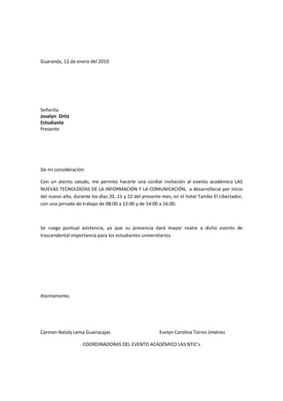 Guaranda, 12 de enero del 2010<br />Señorita<br />Joselyn  Ortiz<br />Estudiante<br />Presente<br />De mi consideración:<br />Con un atento saludo, me permito hacerle una cordial invitación al evento académico LAS NUEVAS TECNOLOGÍAS DE LA INFORMACIÓN Y LA COMUNICACIÓN,  a desarrollarse por inicio del nuevo año, durante los días 20, 21 y 22 del presente mes, en el hotel Tambo El Libertador, con una jornada de trabajo de 08:00 a 12:00 y de 14:00 a 16:00.<br />Se ruega puntual asistencia, ya que su presencia dará mayor realce a dicho evento de trascendental importancia para los estudiantes universitarios.<br />Atentamente,<br />Carmen Nataly Lema Guairacajas Evelyn Carolina Torres Jiménez<br />COORDINADORAS DEL EVENTO ACADÉMICO LAS NTIC’s<br />Guaranda, 12 de enero del 2010<br />Señorita<br />Amanda  Muñoz<br />Estudiante<br />Presente<br />De mi consideración:<br />Con un atento saludo, me permito hacerle una cordial invitación al evento académico LAS NUEVAS TECNOLOGÍAS DE LA INFORMACIÓN Y LA COMUNICACIÓN,  a desarrollarse por inicio del nuevo año, durante los días 20, 21 y 22 del presente mes, en el hotel Tambo El Libertador, con una jornada de trabajo de 08:00 a 12:00 y de 14:00 a 16:00.<br />Se ruega puntual asistencia, ya que su presencia dará mayor realce a dicho evento de trascendental importancia para los estudiantes universitarios.<br />Atentamente,<br />Carmen Nataly Lema Guairacajas Evelyn Carolina Torres Jiménez<br />COORDINADORAS DEL EVENTO ACADÉMICO LAS NTIC’s<br />Guaranda, 12 de enero del 2010<br />Señorita<br />Doris  Guamán<br />Estudiante<br />Presente<br />De mi consideración:<br />Con un atento saludo, me permito hacerle una cordial invitación al evento académico LAS NUEVAS TECNOLOGÍAS DE LA INFORMACIÓN Y LA COMUNICACIÓN,  a desarrollarse por inicio del nuevo año, durante los días 20, 21 y 22 del presente mes, en el hotel Tambo El Libertador, con una jornada de trabajo de 08:00 a 12:00 y de 14:00 a 16:00.<br />Se ruega puntual asistencia, ya que su presencia dará mayor realce a dicho evento de trascendental importancia para los estudiantes universitarios.<br />Atentamente,<br />Carmen Nataly Lema Guairacajas Evelyn Carolina Torres Jiménez<br />COORDINADORAS DEL EVENTO ACADÉMICO LAS NTIC’s<br />Guaranda, 12 de enero del 2010<br />Señorita<br />Hiveth  Vásconez<br />Estudiante<br />Presente<br />De mi consideración:<br />Con un atento saludo, me permito hacerle una cordial invitación al evento académico LAS NUEVAS TECNOLOGÍAS DE LA INFORMACIÓN Y LA COMUNICACIÓN,  a desarrollarse por inicio del nuevo año, durante los días 20, 21 y 22 del presente mes, en el hotel Tambo El Libertador, con una jornada de trabajo de 08:00 a 12:00 y de 14:00 a 16:00.<br />Se ruega puntual asistencia, ya que su presencia dará mayor realce a dicho evento de trascendental importancia para los estudiantes universitarios.<br />Atentamente,<br />Carmen Nataly Lema Guairacajas Evelyn Carolina Torres Jiménez<br />COORDINADORAS DEL EVENTO ACADÉMICO LAS NTIC’s<br />Guaranda, 12 de enero del 2010<br />Señorita<br />Cruz  Tenelema<br />Estudiante<br />Presente<br />De mi consideración:<br />Con un atento saludo, me permito hacerle una cordial invitación al evento académico LAS NUEVAS TECNOLOGÍAS DE LA INFORMACIÓN Y LA COMUNICACIÓN,  a desarrollarse por inicio del nuevo año, durante los días 20, 21 y 22 del presente mes, en el hotel Tambo El Libertador, con una jornada de trabajo de 08:00 a 12:00 y de 14:00 a 16:00.<br />Se ruega puntual asistencia, ya que su presencia dará mayor realce a dicho evento de trascendental importancia para los estudiantes universitarios.<br />Atentamente,<br />Carmen Nataly Lema Guairacajas Evelyn Carolina Torres Jiménez<br />COORDINADORAS DEL EVENTO ACADÉMICO LAS NTIC’s<br />Guaranda, 12 de enero del 2010<br />Señorita<br />María  Arévalo<br />Estudiante<br />Presente<br />De mi consideración:<br />Con un atento saludo, me permito hacerle una cordial invitación al evento académico LAS NUEVAS TECNOLOGÍAS DE LA INFORMACIÓN Y LA COMUNICACIÓN,  a desarrollarse por inicio del nuevo año, durante los días 20, 21 y 22 del presente mes, en el hotel Tambo El Libertador, con una jornada de trabajo de 08:00 a 12:00 y de 14:00 a 16:00.<br />Se ruega puntual asistencia, ya que su presencia dará mayor realce a dicho evento de trascendental importancia para los estudiantes universitarios.<br />Atentamente,<br />Carmen Nataly Lema Guairacajas Evelyn Carolina Torres Jiménez<br />COORDINADORAS DEL EVENTO ACADÉMICO LAS NTIC’s<br />Guaranda, 12 de enero del 2010<br />Señora<br />Josefa  Rochina<br />Estudiante<br />Presente<br />De mi consideración:<br />Con un atento saludo, me permito hacerle una cordial invitación al evento académico LAS NUEVAS TECNOLOGÍAS DE LA INFORMACIÓN Y LA COMUNICACIÓN,  a desarrollarse por inicio del nuevo año, durante los días 20, 21 y 22 del presente mes, en el hotel Tambo El Libertador, con una jornada de trabajo de 08:00 a 12:00 y de 14:00 a 16:00.<br />Se ruega puntual asistencia, ya que su presencia dará mayor realce a dicho evento de trascendental importancia para los estudiantes universitarios.<br />Atentamente,<br />Carmen Nataly Lema Guairacajas Evelyn Carolina Torres Jiménez<br />COORDINADORAS DEL EVENTO ACADÉMICO LAS NTIC’s<br />Guaranda, 12 de enero del 2010<br />Señorita<br />Nataly  Lema<br />Estudiante<br />Presente<br />De mi consideración:<br />Con un atento saludo, me permito hacerle una cordial invitación al evento académico LAS NUEVAS TECNOLOGÍAS DE LA INFORMACIÓN Y LA COMUNICACIÓN,  a desarrollarse por inicio del nuevo año, durante los días 20, 21 y 22 del presente mes, en el hotel Tambo El Libertador, con una jornada de trabajo de 08:00 a 12:00 y de 14:00 a 16:00.<br />Se ruega puntual asistencia, ya que su presencia dará mayor realce a dicho evento de trascendental importancia para los estudiantes universitarios.<br />Atentamente,<br />Carmen Nataly Lema Guairacajas Evelyn Carolina Torres Jiménez<br />COORDINADORAS DEL EVENTO ACADÉMICO LAS NTIC’s<br />Guaranda, 12 de enero del 2010<br />Señorita<br />Carolina  Torres<br />Estudiante<br />Presente<br />De mi consideración:<br />Con un atento saludo, me permito hacerle una cordial invitación al evento académico LAS NUEVAS TECNOLOGÍAS DE LA INFORMACIÓN Y LA COMUNICACIÓN,  a desarrollarse por inicio del nuevo año, durante los días 20, 21 y 22 del presente mes, en el hotel Tambo El Libertador, con una jornada de trabajo de 08:00 a 12:00 y de 14:00 a 16:00.<br />Se ruega puntual asistencia, ya que su presencia dará mayor realce a dicho evento de trascendental importancia para los estudiantes universitarios.<br />Atentamente,<br />Carmen Nataly Lema Guairacajas Evelyn Carolina Torres Jiménez<br />COORDINADORAS DEL EVENTO ACADÉMICO LAS NTIC’s<br />