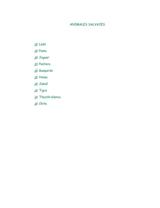 ANIMALES SALVAJES




 León

 Puma

 Jaguar

 Pantera

 Guepardo

 Hiena

 Jabalí

 Tigre

 Tiburón blanco

 Chita
 
