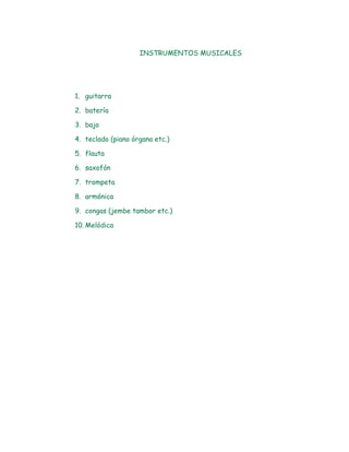 INSTRUMENTOS MUSICALES




1. guitarra

2. batería

3. bajo

4. teclado (piano órgano etc.)

5. flauta

6. saxofón

7. trompeta

8. armónica

9. congas (jembe tambor etc.)

10. Melódica
 