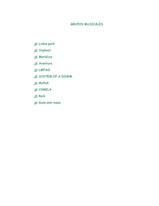 GRUPOS MUSICALES




 Linkin park

 Slipknot

 Metallica

 Aventura

 LMFAO

 SYSTEM OF A DOWM

 MANA

 CAMILA

 Reik

 Guns and roses
 