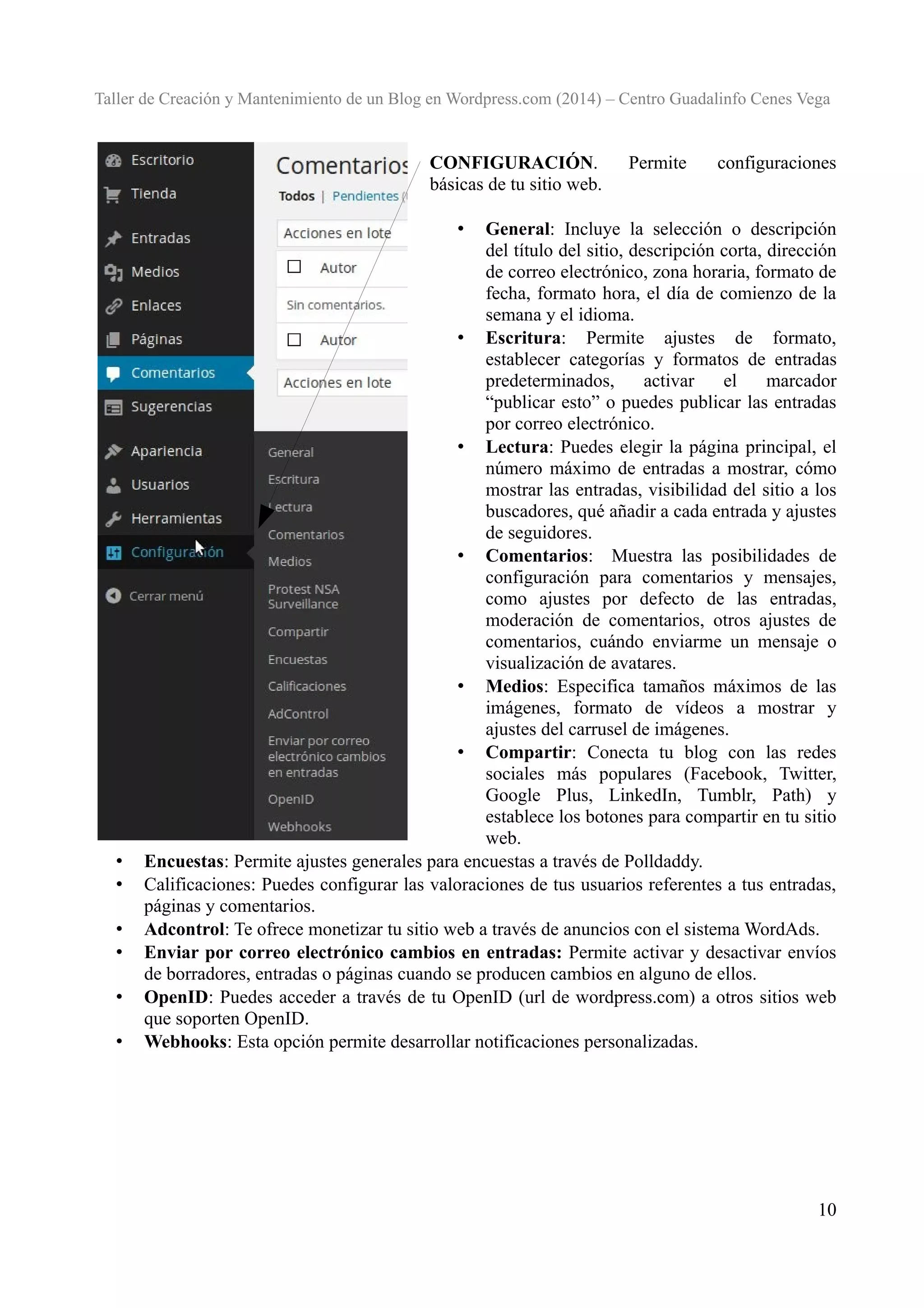 Taller de Creación y Mantenimiento de un Blog en Wordpress.com (2014) – Centro Guadalinfo Cenes Vega

CONFIGURACIÓN.
básicas de tu sitio web.

Permite

configuraciones

General: Incluye la selección o descripción
del título del sitio, descripción corta, dirección
de correo electrónico, zona horaria, formato de
fecha, formato hora, el día de comienzo de la
semana y el idioma.
• Escritura: Permite ajustes de formato,
establecer categorías y formatos de entradas
predeterminados,
activar
el
marcador
“publicar esto” o puedes publicar las entradas
por correo electrónico.
• Lectura: Puedes elegir la página principal, el
número máximo de entradas a mostrar, cómo
mostrar las entradas, visibilidad del sitio a los
buscadores, qué añadir a cada entrada y ajustes
de seguidores.
• Comentarios: Muestra las posibilidades de
configuración para comentarios y mensajes,
como ajustes por defecto de las entradas,
moderación de comentarios, otros ajustes de
comentarios, cuándo enviarme un mensaje o
visualización de avatares.
• Medios: Especifica tamaños máximos de las
imágenes, formato de vídeos a mostrar y
ajustes del carrusel de imágenes.
• Compartir: Conecta tu blog con las redes
sociales más populares (Facebook, Twitter,
Google Plus, LinkedIn, Tumblr, Path) y
establece los botones para compartir en tu sitio
web.
Encuestas: Permite ajustes generales para encuestas a través de Polldaddy.
Calificaciones: Puedes configurar las valoraciones de tus usuarios referentes a tus entradas,
páginas y comentarios.
Adcontrol: Te ofrece monetizar tu sitio web a través de anuncios con el sistema WordAds.
Enviar por correo electrónico cambios en entradas: Permite activar y desactivar envíos
de borradores, entradas o páginas cuando se producen cambios en alguno de ellos.
OpenID: Puedes acceder a través de tu OpenID (url de wordpress.com) a otros sitios web
que soporten OpenID.
Webhooks: Esta opción permite desarrollar notificaciones personalizadas.
•

•
•
•
•
•
•

10

 