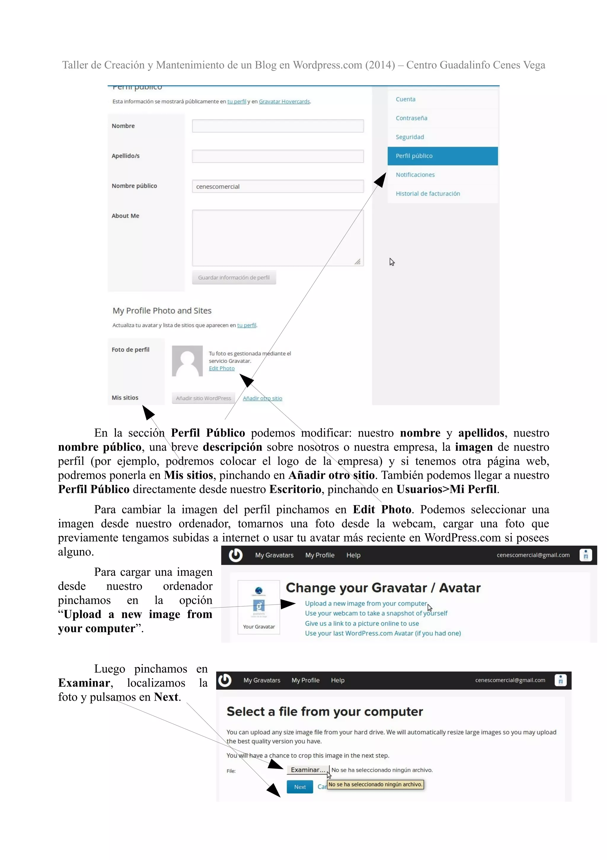 Taller de Creación y Mantenimiento de un Blog en Wordpress.com (2014) – Centro Guadalinfo Cenes Vega

En la sección Perfil Público podemos modificar: nuestro nombre y apellidos, nuestro
nombre público, una breve descripción sobre nosotros o nuestra empresa, la imagen de nuestro
perfil (por ejemplo, podremos colocar el logo de la empresa) y si tenemos otra página web,
podremos ponerla en Mis sitios, pinchando en Añadir otro sitio. También podemos llegar a nuestro
Perfil Público directamente desde nuestro Escritorio, pinchando en Usuarios>Mi Perfil.
Para cambiar la imagen del perfil pinchamos en Edit Photo. Podemos seleccionar una
imagen desde nuestro ordenador, tomarnos una foto desde la webcam, cargar una foto que
previamente tengamos subidas a internet o usar tu avatar más reciente en WordPress.com si posees
alguno.
Para cargar una imagen
desde
nuestro
ordenador
pinchamos en la opción
“Upload a new image from
your computer”.
Luego pinchamos en
Examinar, localizamos la
foto y pulsamos en Next.

12

 