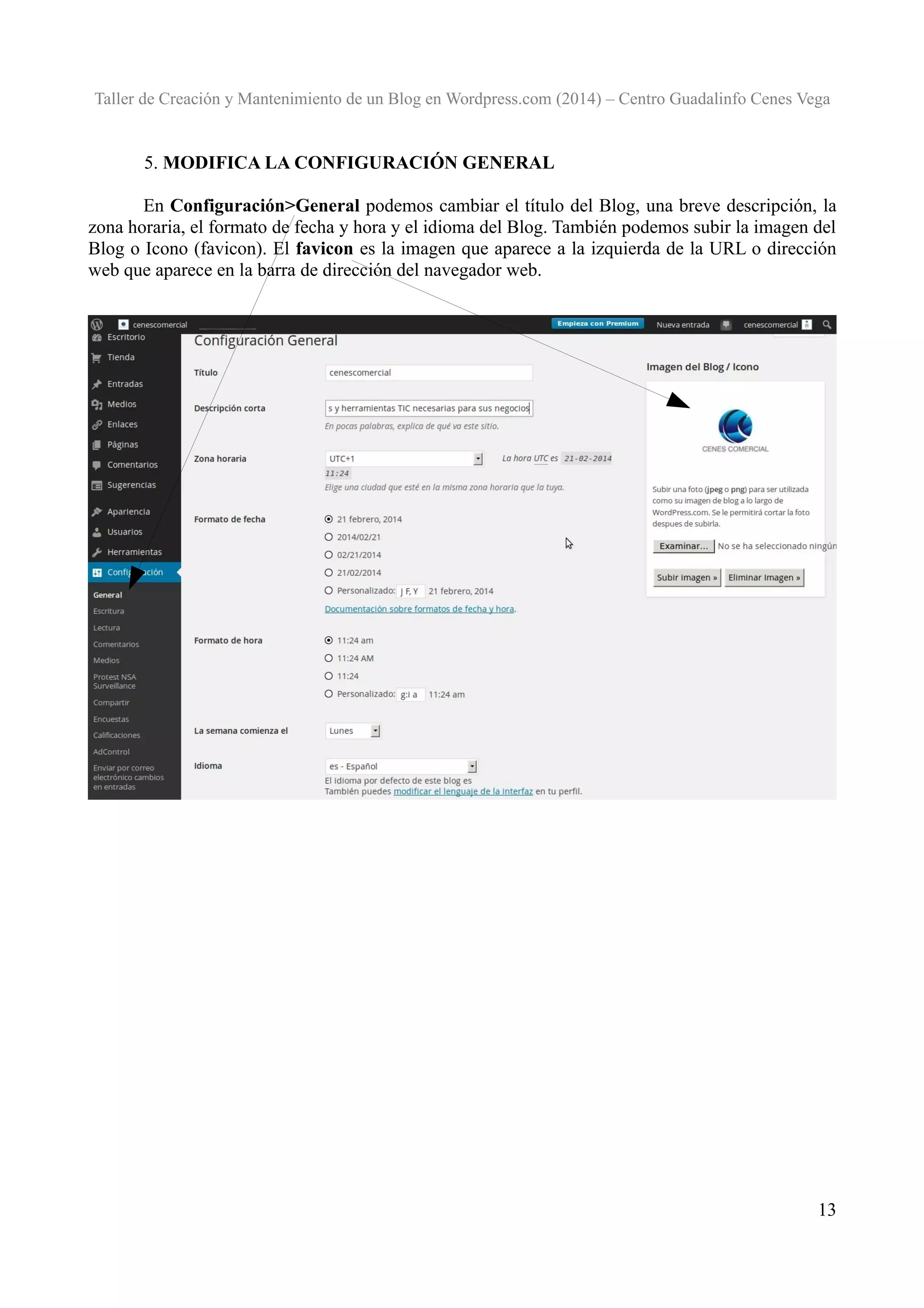 Taller de Creación y Mantenimiento de un Blog en Wordpress.com (2014) – Centro Guadalinfo Cenes Vega

5. MODIFICA LA CONFIGURACIÓN GENERAL
En Configuración>General podemos cambiar el título del Blog, una breve descripción, la
zona horaria, el formato de fecha y hora y el idioma del Blog. También podemos subir la imagen del
Blog o Icono (favicon). El favicon es la imagen que aparece a la izquierda de la URL o dirección
web que aparece en la barra de dirección del navegador web.

13

 