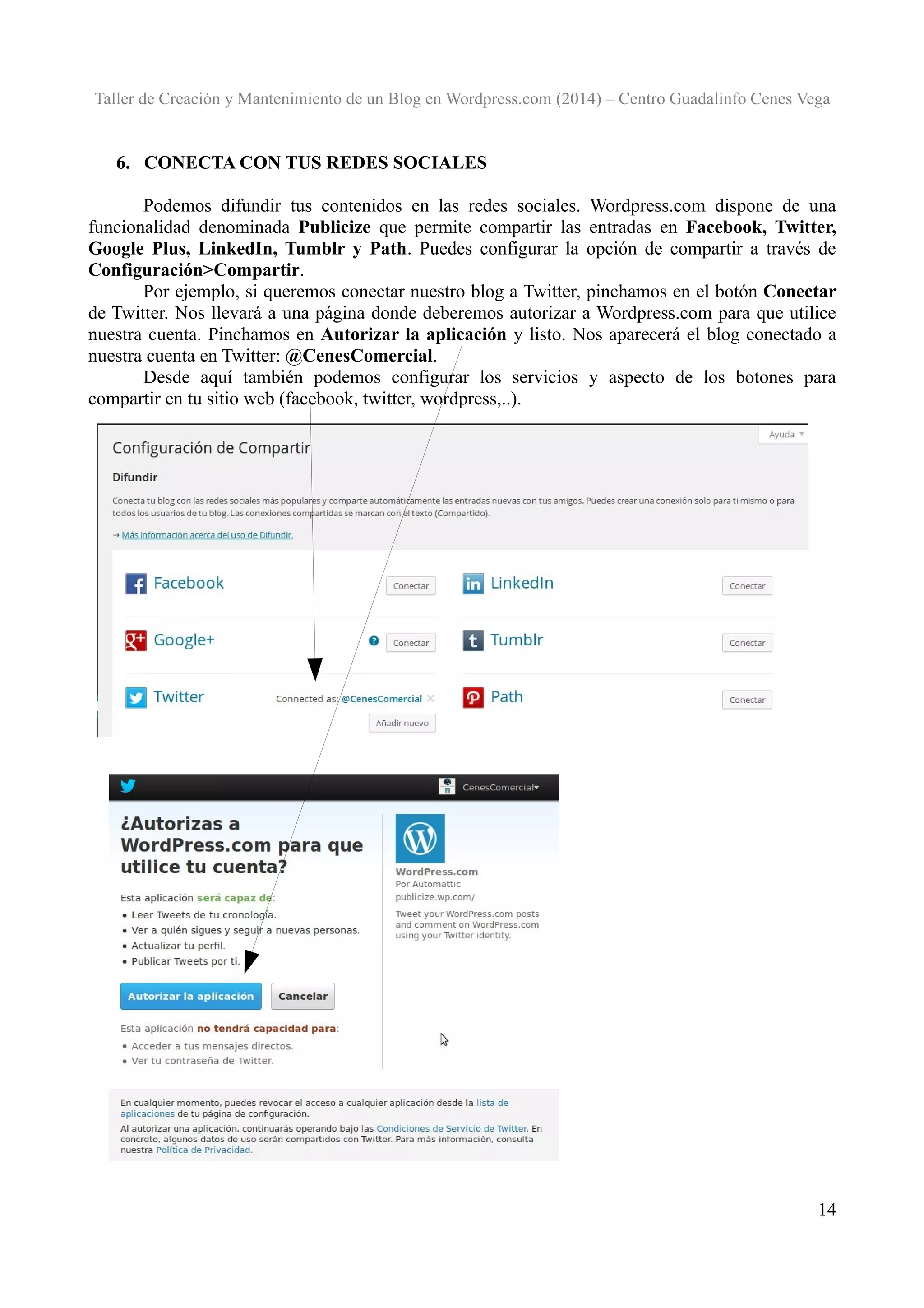 Taller de Creación y Mantenimiento de un Blog en Wordpress.com (2014) – Centro Guadalinfo Cenes Vega

6. CONECTA CON TUS REDES SOCIALES
Podemos difundir tus contenidos en las redes sociales. Wordpress.com dispone de una
funcionalidad denominada Publicize que permite compartir las entradas en Facebook, Twitter,
Google Plus, LinkedIn, Tumblr y Path. Puedes configurar la opción de compartir a través de
Configuración>Compartir.
Por ejemplo, si queremos conectar nuestro blog a Twitter, pinchamos en el botón Conectar
de Twitter. Nos llevará a una página donde deberemos autorizar a Wordpress.com para que utilice
nuestra cuenta. Pinchamos en Autorizar la aplicación y listo. Nos aparecerá el blog conectado a
nuestra cuenta en Twitter: @CenesComercial.
Desde aquí también podemos configurar los servicios y aspecto de los botones para
compartir en tu sitio web (facebook, twitter, wordpress,..).

14

 