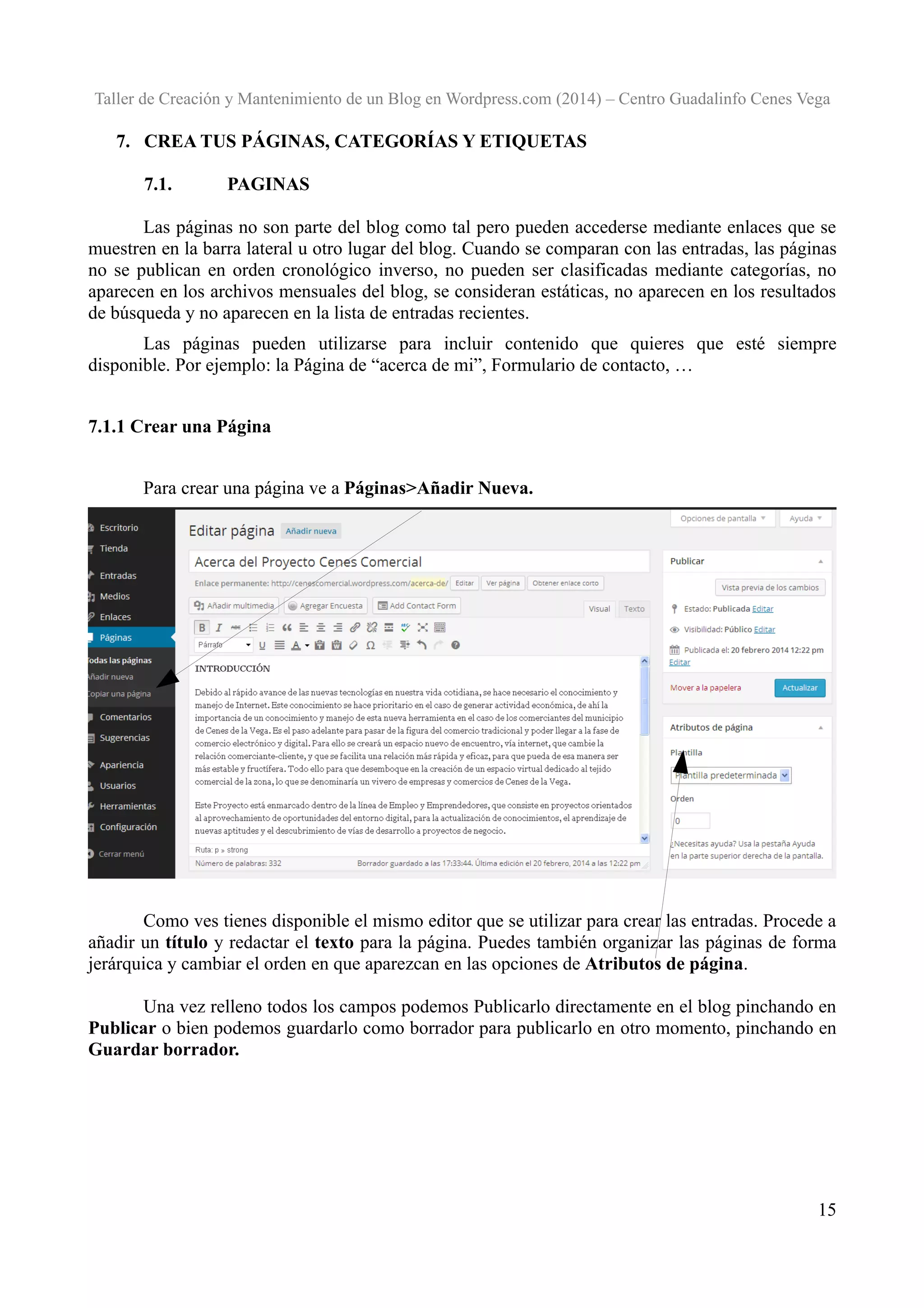 Taller de Creación y Mantenimiento de un Blog en Wordpress.com (2014) – Centro Guadalinfo Cenes Vega

7. CREA TUS PÁGINAS, CATEGORÍAS Y ETIQUETAS
7.1.

PAGINAS

Las páginas no son parte del blog como tal pero pueden accederse mediante enlaces que se
muestren en la barra lateral u otro lugar del blog. Cuando se comparan con las entradas, las páginas
no se publican en orden cronológico inverso, no pueden ser clasificadas mediante categorías, no
aparecen en los archivos mensuales del blog, se consideran estáticas, no aparecen en los resultados
de búsqueda y no aparecen en la lista de entradas recientes.
Las páginas pueden utilizarse para incluir contenido que quieres que esté siempre
disponible. Por ejemplo: la Página de “acerca de mi”, Formulario de contacto, …
7.1.1 Crear una Página
Para crear una página ve a Páginas>Añadir Nueva.

Como ves tienes disponible el mismo editor que se utilizar para crear las entradas. Procede a
añadir un título y redactar el texto para la página. Puedes también organizar las páginas de forma
jerárquica y cambiar el orden en que aparezcan en las opciones de Atributos de página.
Una vez relleno todos los campos podemos Publicarlo directamente en el blog pinchando en
Publicar o bien podemos guardarlo como borrador para publicarlo en otro momento, pinchando en
Guardar borrador.

15

 