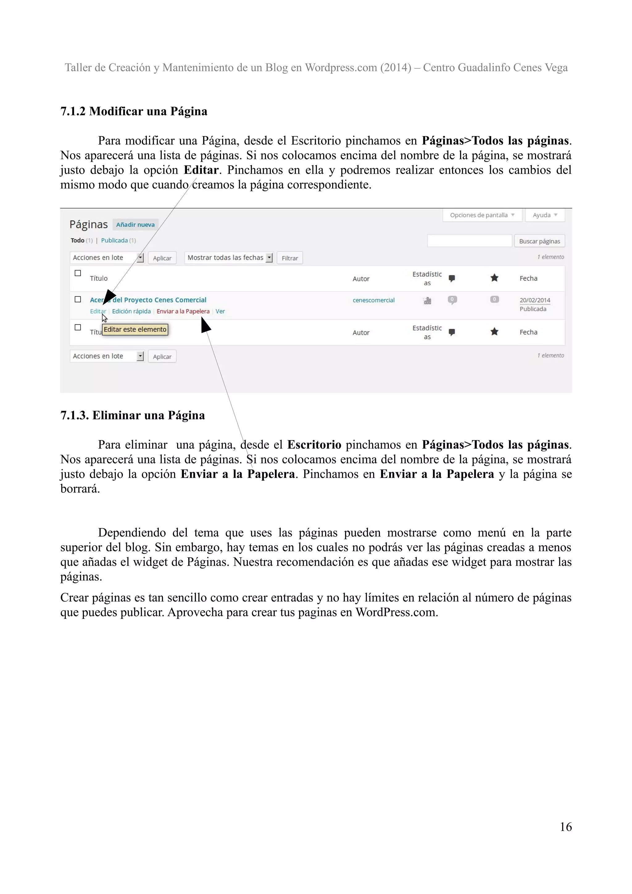 Taller de Creación y Mantenimiento de un Blog en Wordpress.com (2014) – Centro Guadalinfo Cenes Vega

7.1.2 Modificar una Página
Para modificar una Página, desde el Escritorio pinchamos en Páginas>Todos las páginas.
Nos aparecerá una lista de páginas. Si nos colocamos encima del nombre de la página, se mostrará
justo debajo la opción Editar. Pinchamos en ella y podremos realizar entonces los cambios del
mismo modo que cuando creamos la página correspondiente.

7.1.3. Eliminar una Página
Para eliminar una página, desde el Escritorio pinchamos en Páginas>Todos las páginas.
Nos aparecerá una lista de páginas. Si nos colocamos encima del nombre de la página, se mostrará
justo debajo la opción Enviar a la Papelera. Pinchamos en Enviar a la Papelera y la página se
borrará.
Dependiendo del tema que uses las páginas pueden mostrarse como menú en la parte
superior del blog. Sin embargo, hay temas en los cuales no podrás ver las páginas creadas a menos
que añadas el widget de Páginas. Nuestra recomendación es que añadas ese widget para mostrar las
páginas.
Crear páginas es tan sencillo como crear entradas y no hay límites en relación al número de páginas
que puedes publicar. Aprovecha para crear tus paginas en WordPress.com.

16

 