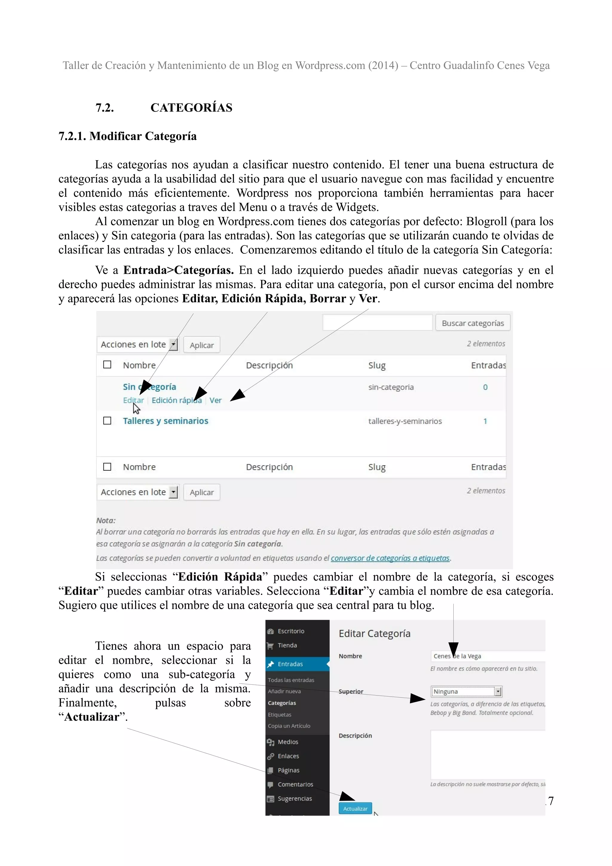 Taller de Creación y Mantenimiento de un Blog en Wordpress.com (2014) – Centro Guadalinfo Cenes Vega

7.2.

CATEGORÍAS

7.2.1. Modificar Categoría
Las categorías nos ayudan a clasificar nuestro contenido. El tener una buena estructura de
categorías ayuda a la usabilidad del sitio para que el usuario navegue con mas facilidad y encuentre
el contenido más eficientemente. Wordpress nos proporciona también herramientas para hacer
visibles estas categorias a traves del Menu o a través de Widgets.
Al comenzar un blog en Wordpress.com tienes dos categorías por defecto: Blogroll (para los
enlaces) y Sin categoria (para las entradas). Son las categorías que se utilizarán cuando te olvidas de
clasificar las entradas y los enlaces. Comenzaremos editando el título de la categoría Sin Categoría:
Ve a Entrada>Categorías. En el lado izquierdo puedes añadir nuevas categorías y en el
derecho puedes administrar las mismas. Para editar una categoría, pon el cursor encima del nombre
y aparecerá las opciones Editar, Edición Rápida, Borrar y Ver.

Si seleccionas “Edición Rápida” puedes cambiar el nombre de la categoría, si escoges
“Editar” puedes cambiar otras variables. Selecciona “Editar”y cambia el nombre de esa categoría.
Sugiero que utilices el nombre de una categoría que sea central para tu blog.
Tienes ahora un espacio para
editar el nombre, seleccionar si la
quieres como una sub-categoría y
añadir una descripción de la misma.
Finalmente,
pulsas
sobre
“Actualizar”.

17

 