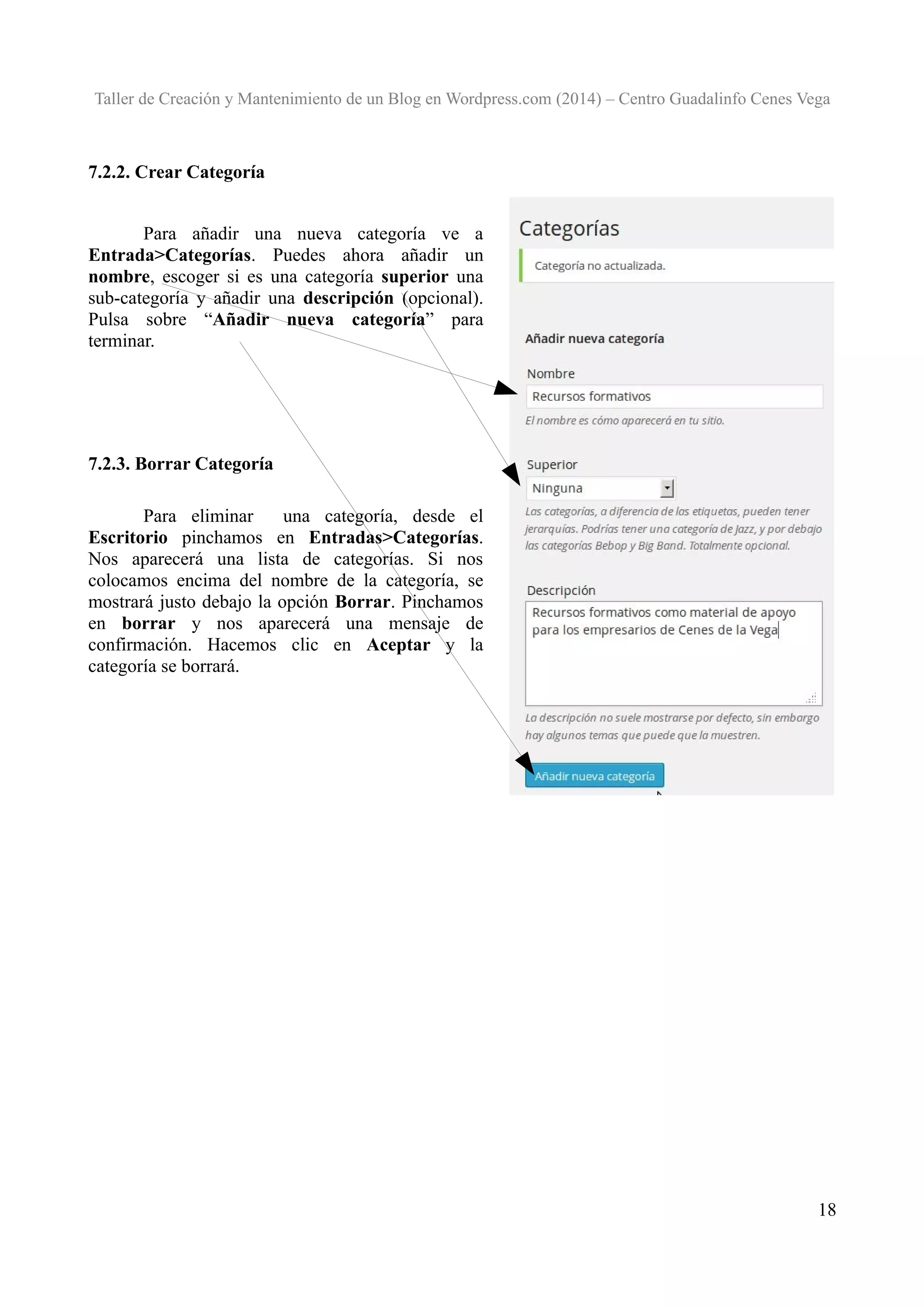 Taller de Creación y Mantenimiento de un Blog en Wordpress.com (2014) – Centro Guadalinfo Cenes Vega

7.2.2. Crear Categoría
Para añadir una nueva categoría ve a
Entrada>Categorías. Puedes ahora añadir un
nombre, escoger si es una categoría superior una
sub-categoría y añadir una descripción (opcional).
Pulsa sobre “Añadir nueva categoría” para
terminar.

7.2.3. Borrar Categoría
Para eliminar
una categoría, desde el
Escritorio pinchamos en Entradas>Categorías.
Nos aparecerá una lista de categorías. Si nos
colocamos encima del nombre de la categoría, se
mostrará justo debajo la opción Borrar. Pinchamos
en borrar y nos aparecerá una mensaje de
confirmación. Hacemos clic en Aceptar y la
categoría se borrará.

18

 