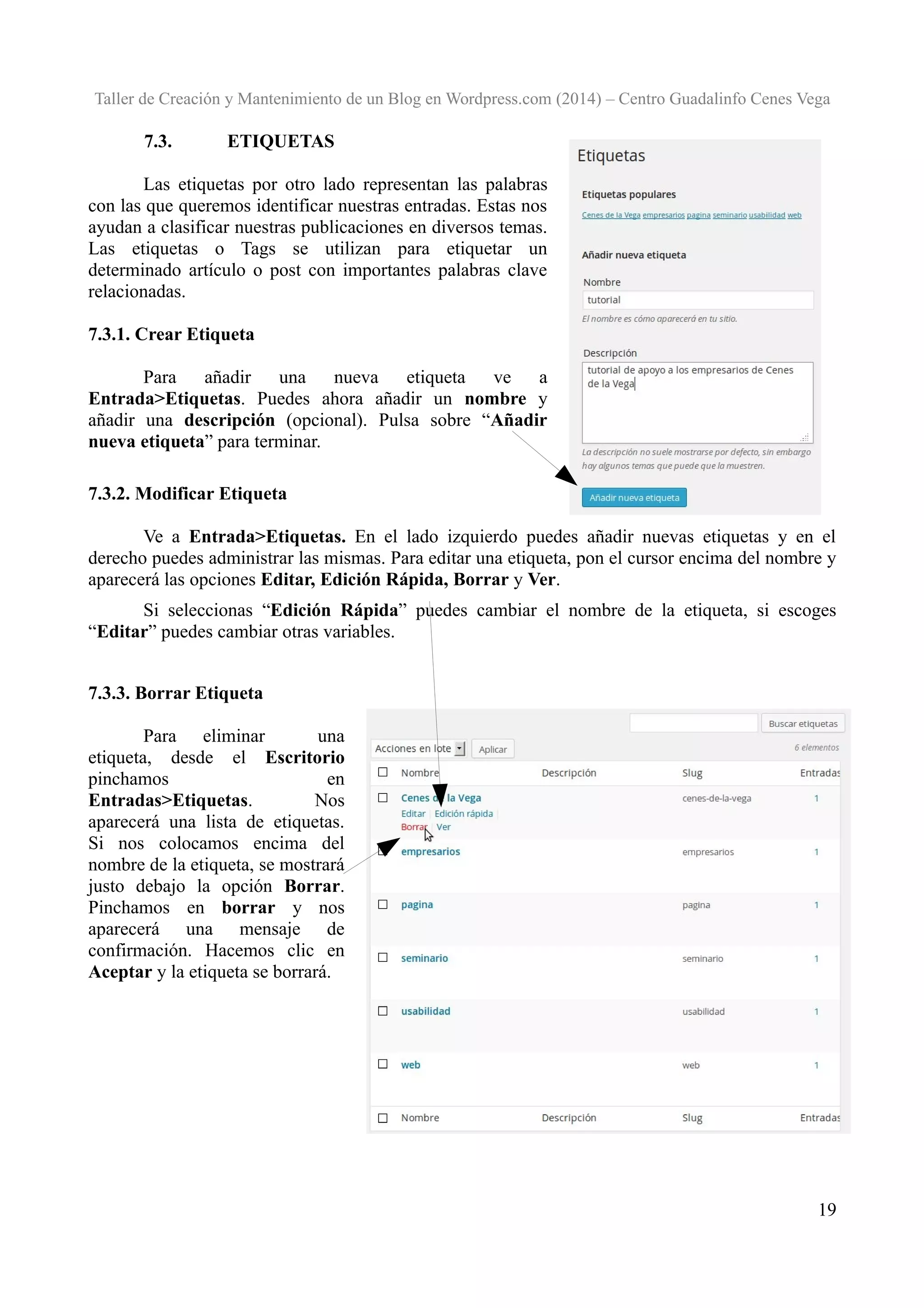Taller de Creación y Mantenimiento de un Blog en Wordpress.com (2014) – Centro Guadalinfo Cenes Vega

7.3.

ETIQUETAS

Las etiquetas por otro lado representan las palabras
con las que queremos identificar nuestras entradas. Estas nos
ayudan a clasificar nuestras publicaciones en diversos temas.
Las etiquetas o Tags se utilizan para etiquetar un
determinado artículo o post con importantes palabras clave
relacionadas.
7.3.1. Crear Etiqueta
Para
añadir
una
nueva
etiqueta
ve
a
Entrada>Etiquetas. Puedes ahora añadir un nombre y
añadir una descripción (opcional). Pulsa sobre “Añadir
nueva etiqueta” para terminar.
7.3.2. Modificar Etiqueta
Ve a Entrada>Etiquetas. En el lado izquierdo puedes añadir nuevas etiquetas y en el
derecho puedes administrar las mismas. Para editar una etiqueta, pon el cursor encima del nombre y
aparecerá las opciones Editar, Edición Rápida, Borrar y Ver.
Si seleccionas “Edición Rápida” puedes cambiar el nombre de la etiqueta, si escoges
“Editar” puedes cambiar otras variables.
7.3.3. Borrar Etiqueta
Para eliminar
una
etiqueta, desde el Escritorio
pinchamos
en
Entradas>Etiquetas.
Nos
aparecerá una lista de etiquetas.
Si nos colocamos encima del
nombre de la etiqueta, se mostrará
justo debajo la opción Borrar.
Pinchamos en borrar y nos
aparecerá una mensaje de
confirmación. Hacemos clic en
Aceptar y la etiqueta se borrará.

19

 