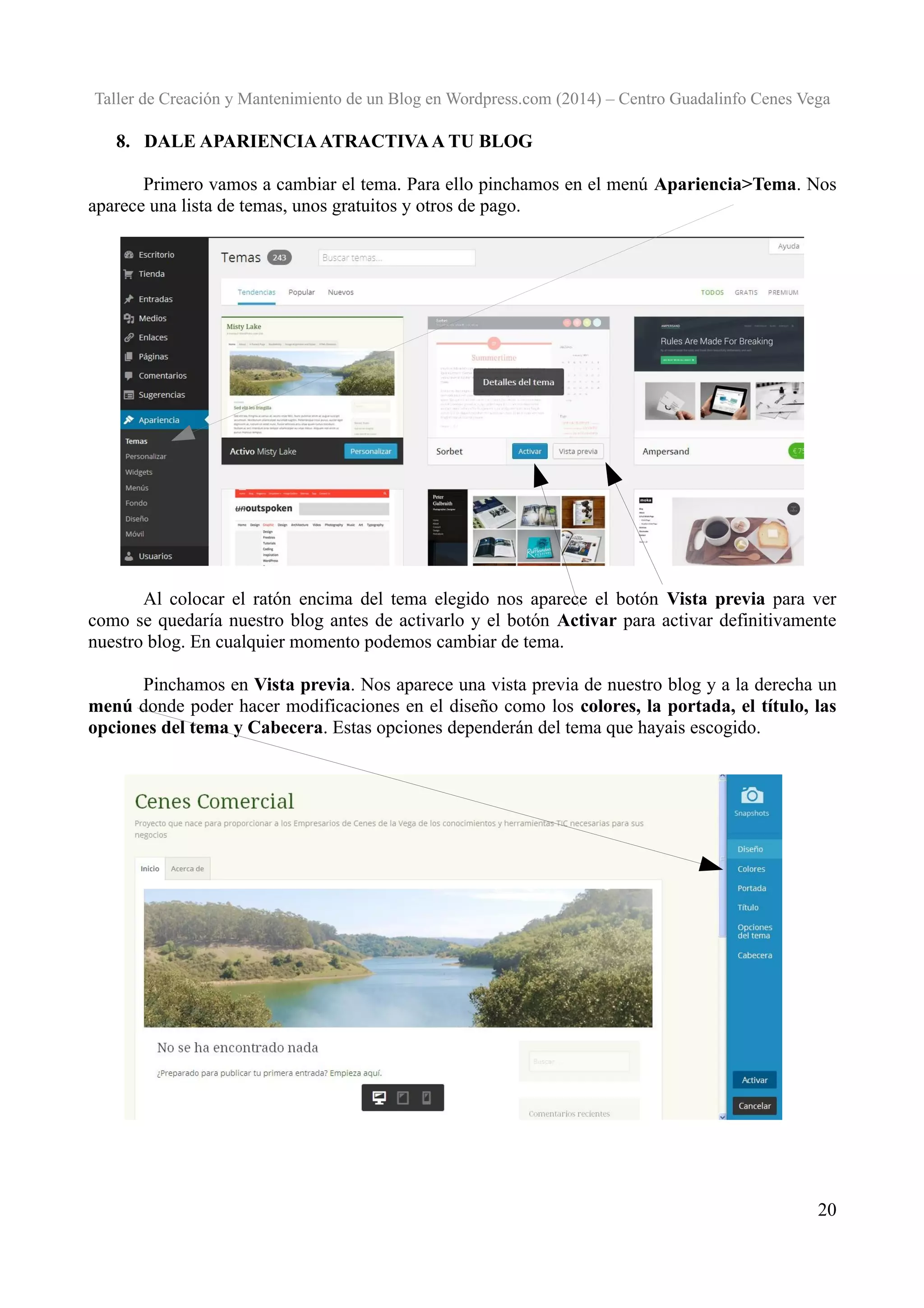 Taller de Creación y Mantenimiento de un Blog en Wordpress.com (2014) – Centro Guadalinfo Cenes Vega

8. DALE APARIENCIA ATRACTIVA A TU BLOG
Primero vamos a cambiar el tema. Para ello pinchamos en el menú Apariencia>Tema. Nos
aparece una lista de temas, unos gratuitos y otros de pago.

Al colocar el ratón encima del tema elegido nos aparece el botón Vista previa para ver
como se quedaría nuestro blog antes de activarlo y el botón Activar para activar definitivamente
nuestro blog. En cualquier momento podemos cambiar de tema.
Pinchamos en Vista previa. Nos aparece una vista previa de nuestro blog y a la derecha un
menú donde poder hacer modificaciones en el diseño como los colores, la portada, el título, las
opciones del tema y Cabecera. Estas opciones dependerán del tema que hayais escogido.

20

 