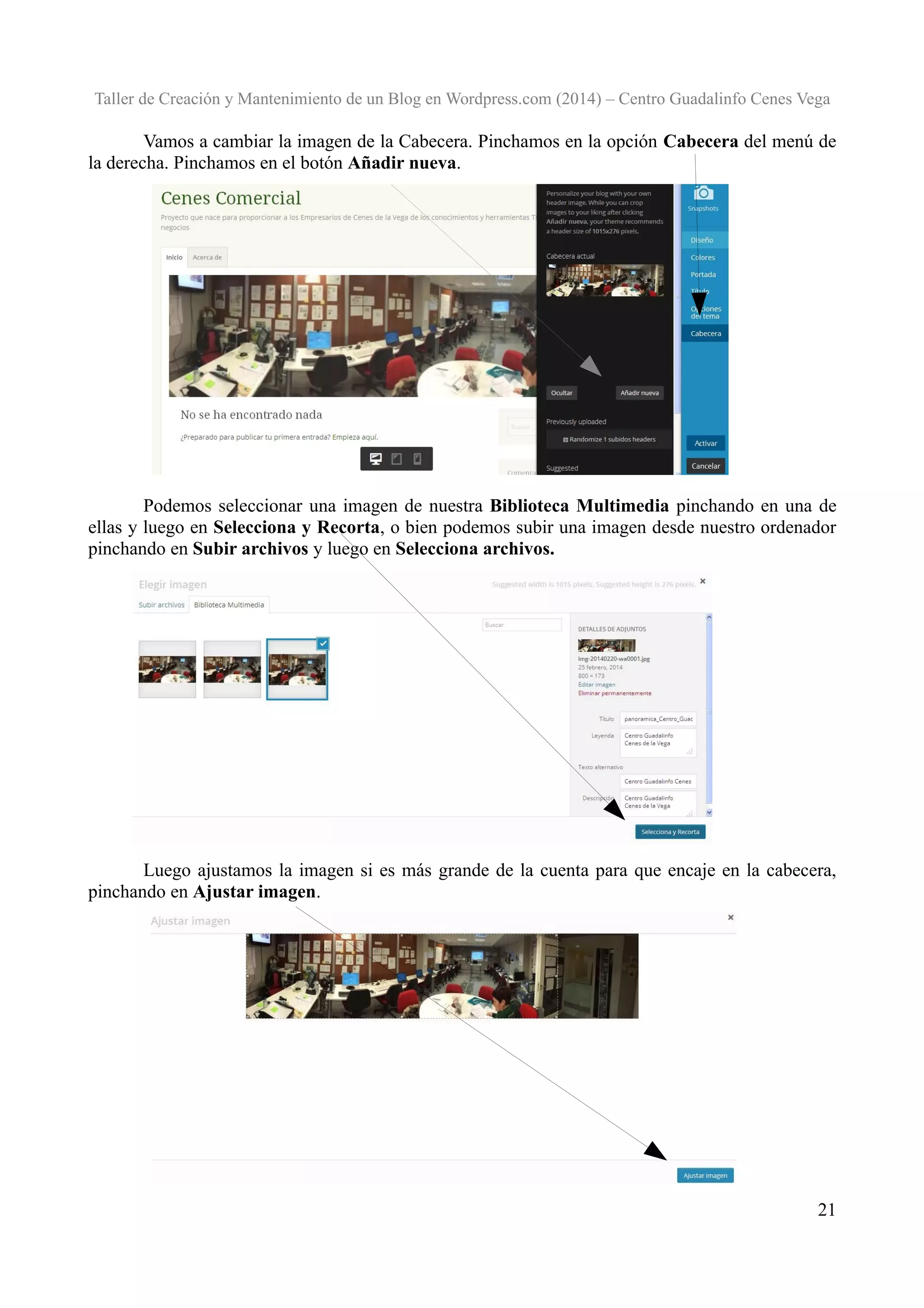 Taller de Creación y Mantenimiento de un Blog en Wordpress.com (2014) – Centro Guadalinfo Cenes Vega

Vamos a cambiar la imagen de la Cabecera. Pinchamos en la opción Cabecera del menú de
la derecha. Pinchamos en el botón Añadir nueva.

Podemos seleccionar una imagen de nuestra Biblioteca Multimedia pinchando en una de
ellas y luego en Selecciona y Recorta, o bien podemos subir una imagen desde nuestro ordenador
pinchando en Subir archivos y luego en Selecciona archivos.

Luego ajustamos la imagen si es más grande de la cuenta para que encaje en la cabecera,
pinchando en Ajustar imagen.

21

 