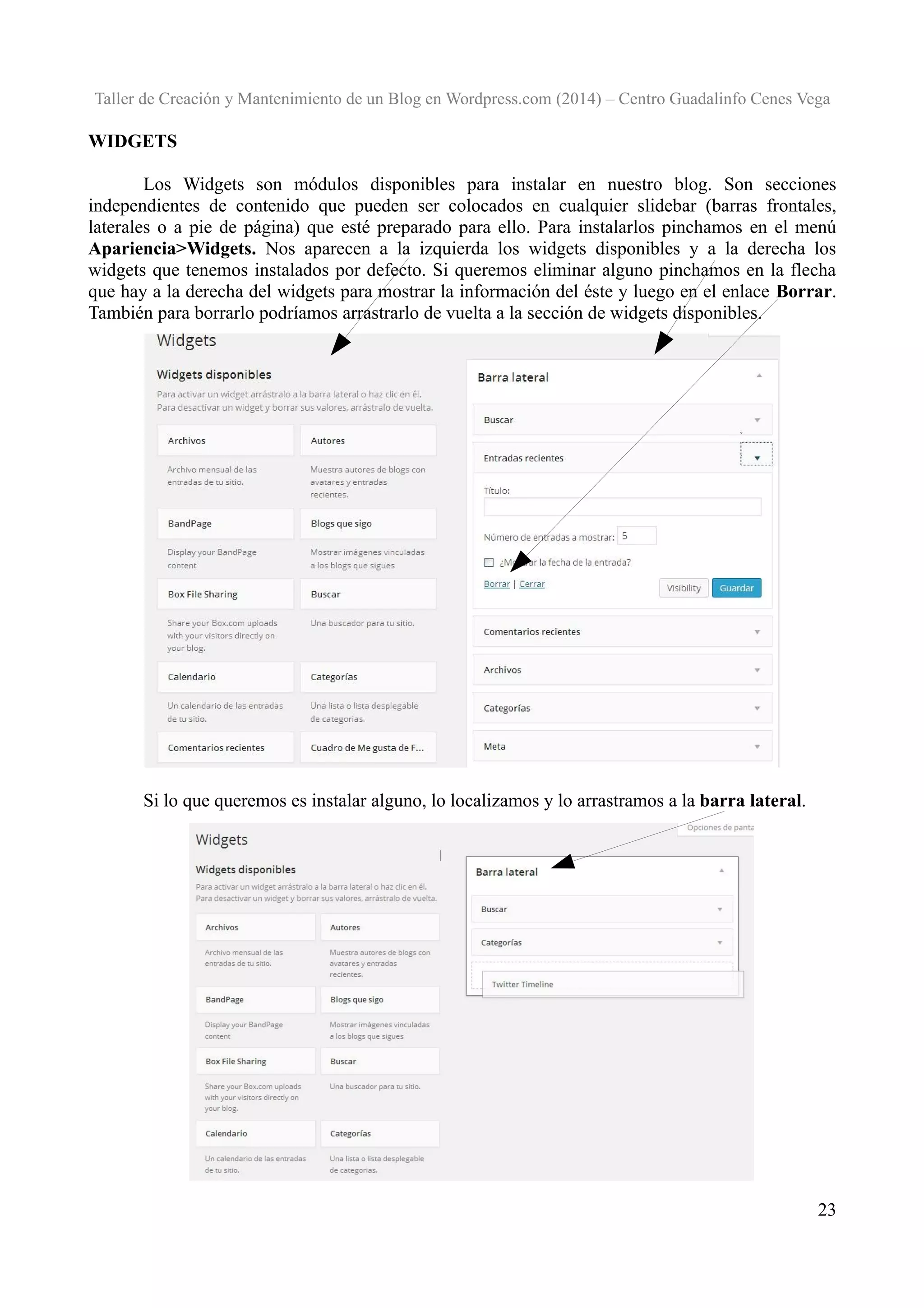 Taller de Creación y Mantenimiento de un Blog en Wordpress.com (2014) – Centro Guadalinfo Cenes Vega

WIDGETS
Los Widgets son módulos disponibles para instalar en nuestro blog. Son secciones
independientes de contenido que pueden ser colocados en cualquier slidebar (barras frontales,
laterales o a pie de página) que esté preparado para ello. Para instalarlos pinchamos en el menú
Apariencia>Widgets. Nos aparecen a la izquierda los widgets disponibles y a la derecha los
widgets que tenemos instalados por defecto. Si queremos eliminar alguno pinchamos en la flecha
que hay a la derecha del widgets para mostrar la información del éste y luego en el enlace Borrar.
También para borrarlo podríamos arrastrarlo de vuelta a la sección de widgets disponibles.

Si lo que queremos es instalar alguno, lo localizamos y lo arrastramos a la barra lateral.

23

 