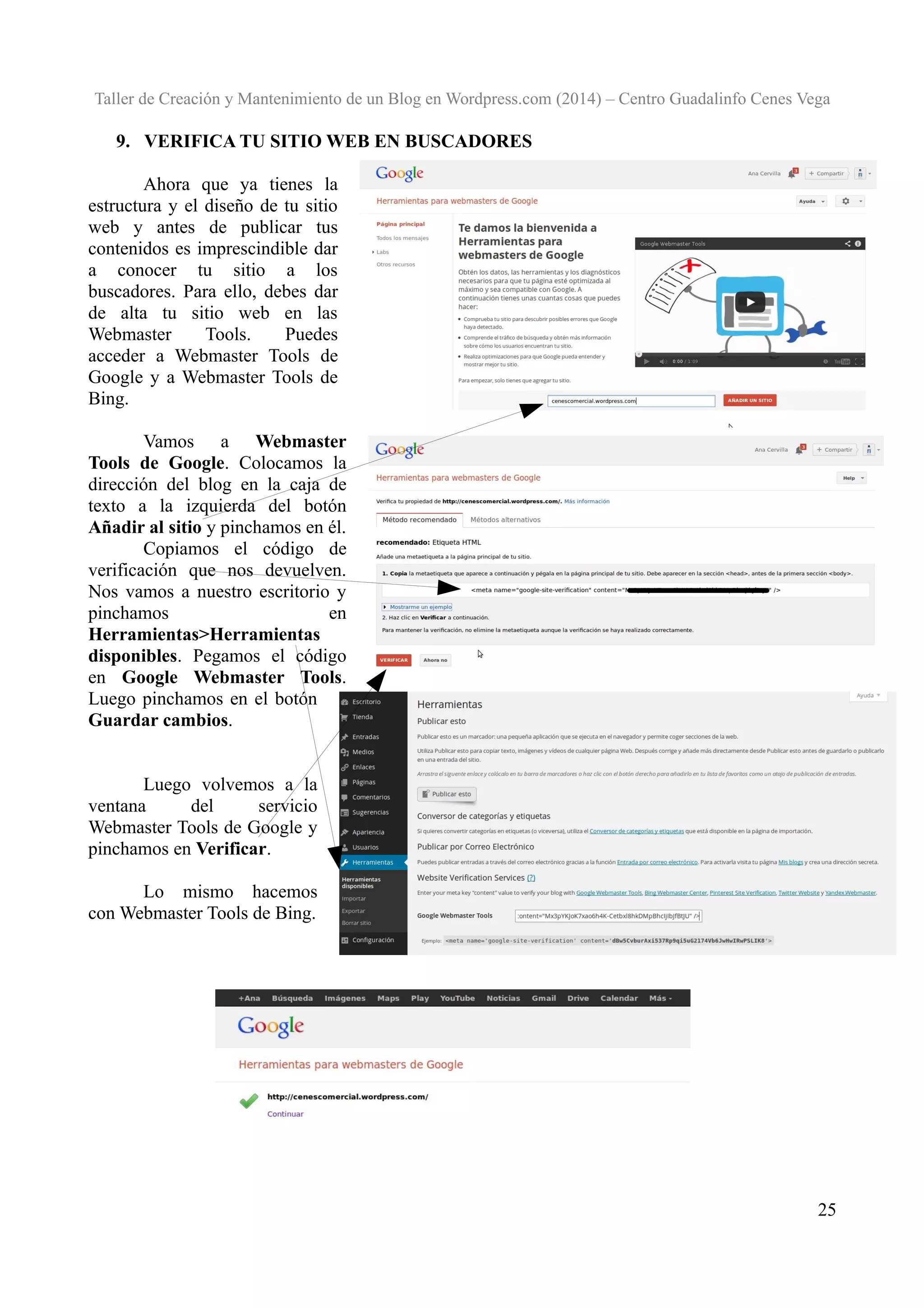 Taller de Creación y Mantenimiento de un Blog en Wordpress.com (2014) – Centro Guadalinfo Cenes Vega

9. VERIFICA TU SITIO WEB EN BUSCADORES
Ahora que ya tienes la
estructura y el diseño de tu sitio
web y antes de publicar tus
contenidos es imprescindible dar
a conocer tu sitio a los
buscadores. Para ello, debes dar
de alta tu sitio web en las
Webmaster
Tools.
Puedes
acceder a Webmaster Tools de
Google y a Webmaster Tools de
Bing.
Vamos a Webmaster
Tools de Google. Colocamos la
dirección del blog en la caja de
texto a la izquierda del botón
Añadir al sitio y pinchamos en él.
Copiamos el código de
verificación que nos devuelven.
Nos vamos a nuestro escritorio y
pinchamos
en
Herramientas>Herramientas
disponibles. Pegamos el código
en Google Webmaster Tools.
Luego pinchamos en el botón
Guardar cambios.
Luego volvemos a la
ventana
del
servicio
Webmaster Tools de Google y
pinchamos en Verificar.
Lo mismo hacemos
con Webmaster Tools de Bing.

25

 
