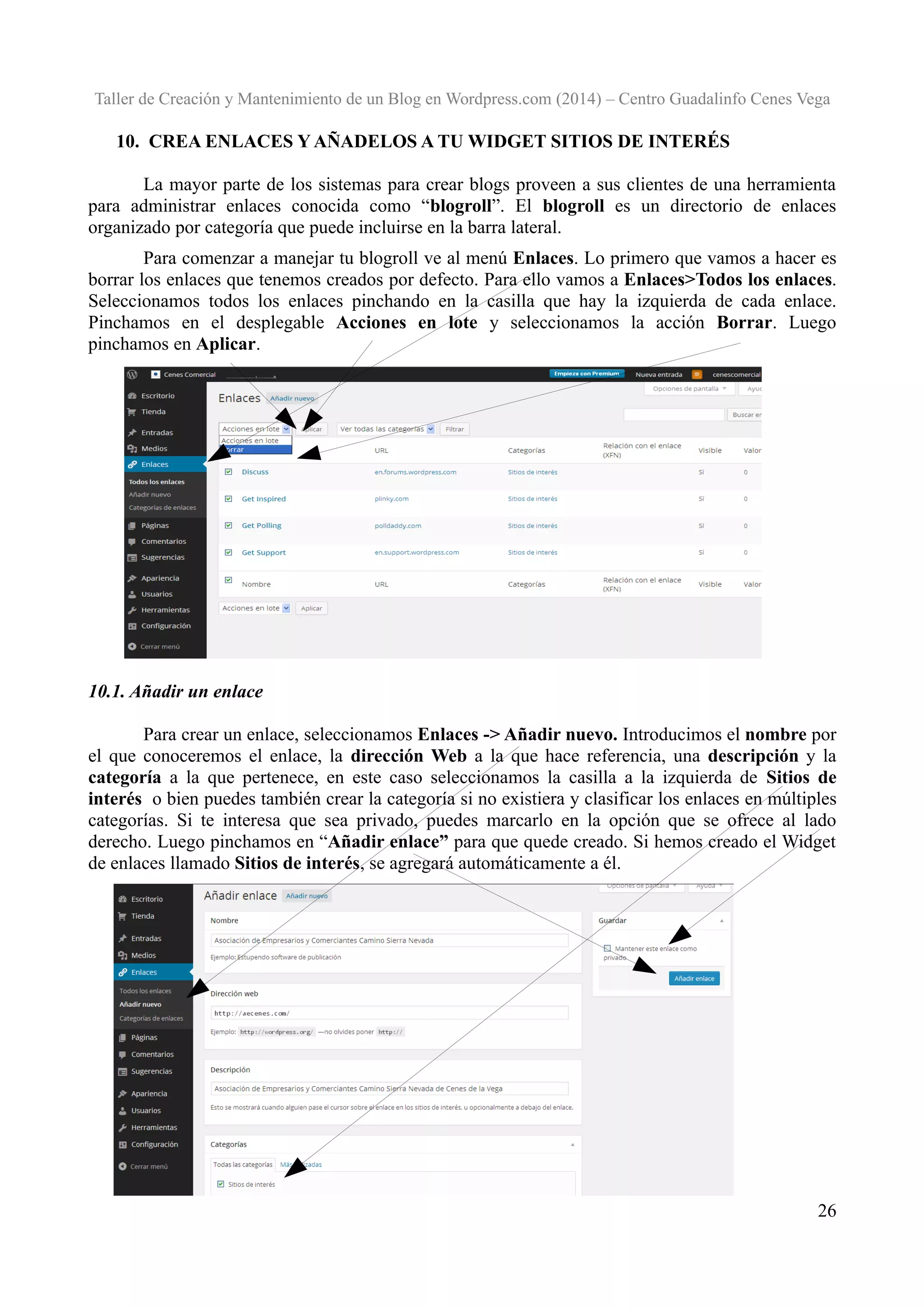 Taller de Creación y Mantenimiento de un Blog en Wordpress.com (2014) – Centro Guadalinfo Cenes Vega

10. CREA ENLACES Y AÑADELOS A TU WIDGET SITIOS DE INTERÉS
La mayor parte de los sistemas para crear blogs proveen a sus clientes de una herramienta
para administrar enlaces conocida como “blogroll”. El blogroll es un directorio de enlaces
organizado por categoría que puede incluirse en la barra lateral.
Para comenzar a manejar tu blogroll ve al menú Enlaces. Lo primero que vamos a hacer es
borrar los enlaces que tenemos creados por defecto. Para ello vamos a Enlaces>Todos los enlaces.
Seleccionamos todos los enlaces pinchando en la casilla que hay la izquierda de cada enlace.
Pinchamos en el desplegable Acciones en lote y seleccionamos la acción Borrar. Luego
pinchamos en Aplicar.

10.1. Añadir un enlace
Para crear un enlace, seleccionamos Enlaces -> Añadir nuevo. Introducimos el nombre por
el que conoceremos el enlace, la dirección Web a la que hace referencia, una descripción y la
categoría a la que pertenece, en este caso seleccionamos la casilla a la izquierda de Sitios de
interés o bien puedes también crear la categoría si no existiera y clasificar los enlaces en múltiples
categorías. Si te interesa que sea privado, puedes marcarlo en la opción que se ofrece al lado
derecho. Luego pinchamos en “Añadir enlace” para que quede creado. Si hemos creado el Widget
de enlaces llamado Sitios de interés, se agregará automáticamente a él.

26

 