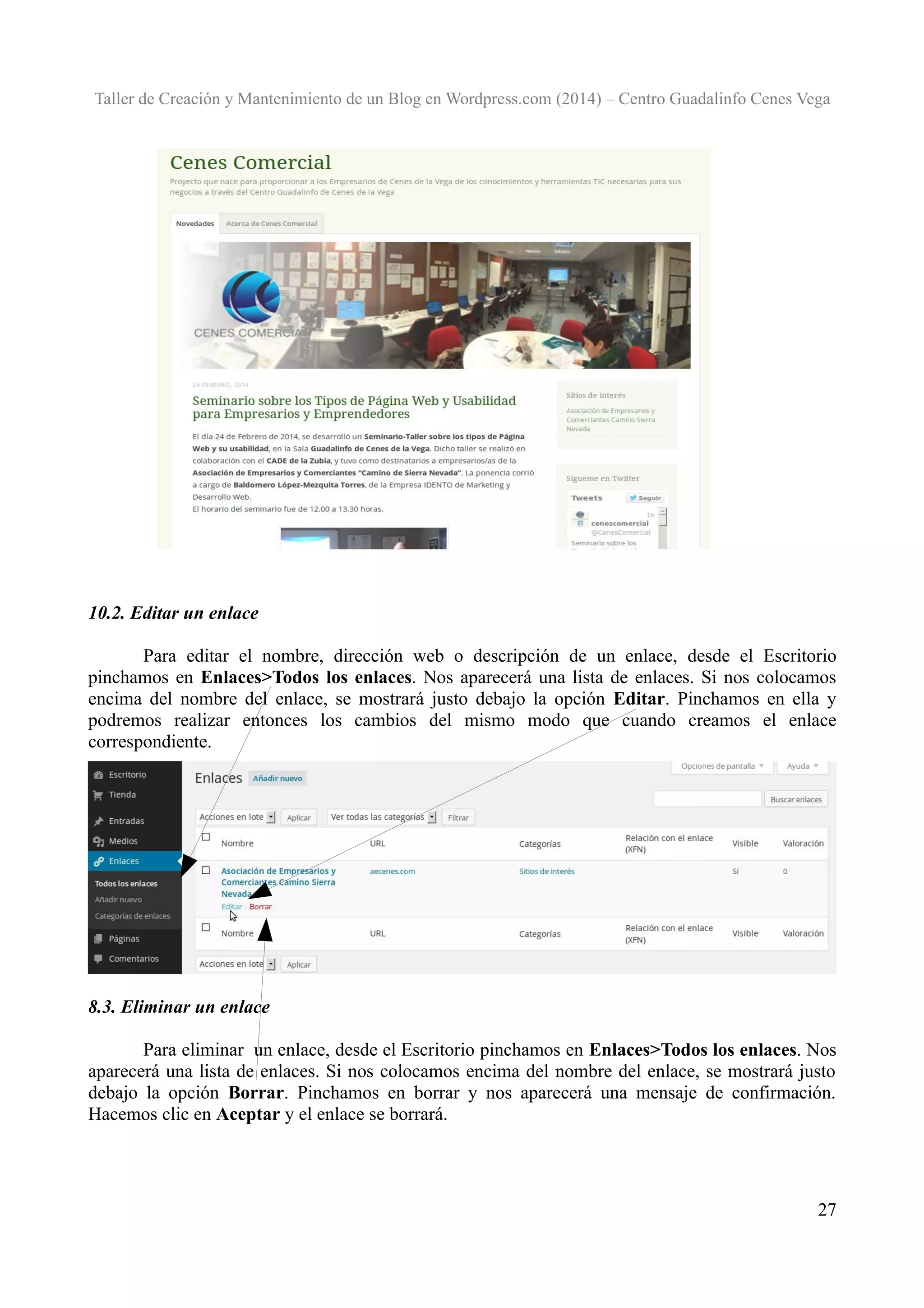 Taller de Creación y Mantenimiento de un Blog en Wordpress.com (2014) – Centro Guadalinfo Cenes Vega

10.2. Editar un enlace
Para editar el nombre, dirección web o descripción de un enlace, desde el Escritorio
pinchamos en Enlaces>Todos los enlaces. Nos aparecerá una lista de enlaces. Si nos colocamos
encima del nombre del enlace, se mostrará justo debajo la opción Editar. Pinchamos en ella y
podremos realizar entonces los cambios del mismo modo que cuando creamos el enlace
correspondiente.

8.3. Eliminar un enlace
Para eliminar un enlace, desde el Escritorio pinchamos en Enlaces>Todos los enlaces. Nos
aparecerá una lista de enlaces. Si nos colocamos encima del nombre del enlace, se mostrará justo
debajo la opción Borrar. Pinchamos en borrar y nos aparecerá una mensaje de confirmación.
Hacemos clic en Aceptar y el enlace se borrará.

27

 