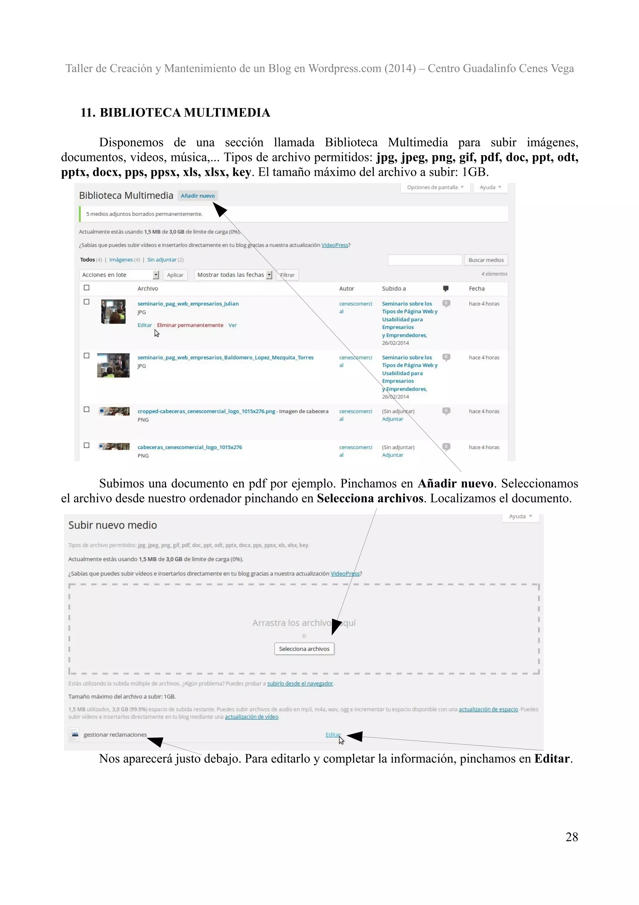 Taller de Creación y Mantenimiento de un Blog en Wordpress.com (2014) – Centro Guadalinfo Cenes Vega

11. BIBLIOTECA MULTIMEDIA
Disponemos de una sección llamada Biblioteca Multimedia para subir imágenes,
documentos, videos, música,... Tipos de archivo permitidos: jpg, jpeg, png, gif, pdf, doc, ppt, odt,
pptx, docx, pps, ppsx, xls, xlsx, key. El tamaño máximo del archivo a subir: 1GB.

Subimos una documento en pdf por ejemplo. Pinchamos en Añadir nuevo. Seleccionamos
el archivo desde nuestro ordenador pinchando en Selecciona archivos. Localizamos el documento.

Nos aparecerá justo debajo. Para editarlo y completar la información, pinchamos en Editar.

28

 