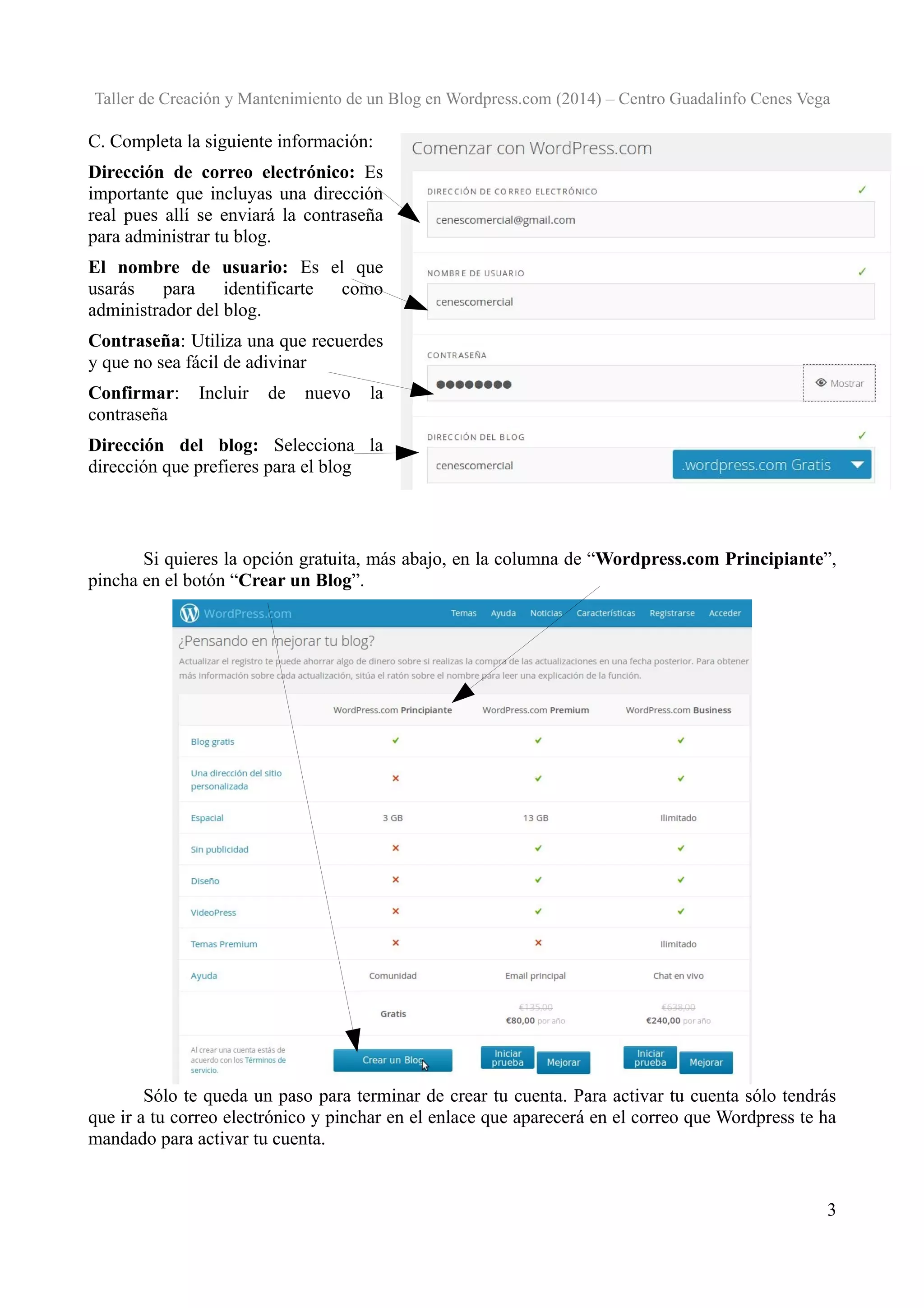 Taller de Creación y Mantenimiento de un Blog en Wordpress.com (2014) – Centro Guadalinfo Cenes Vega

C. Completa la siguiente información:
Dirección de correo electrónico: Es
importante que incluyas una dirección
real pues allí se enviará la contraseña
para administrar tu blog.
El nombre de usuario: Es el que
usarás
para
identificarte
como
administrador del blog.
Contraseña: Utiliza una que recuerdes
y que no sea fácil de adivinar
Confirmar:
contraseña

Incluir

de

nuevo

la

Dirección del blog: Selecciona la
dirección que prefieres para el blog

Si quieres la opción gratuita, más abajo, en la columna de “Wordpress.com Principiante”,
pincha en el botón “Crear un Blog”.

Sólo te queda un paso para terminar de crear tu cuenta. Para activar tu cuenta sólo tendrás
que ir a tu correo electrónico y pinchar en el enlace que aparecerá en el correo que Wordpress te ha
mandado para activar tu cuenta.

3

 