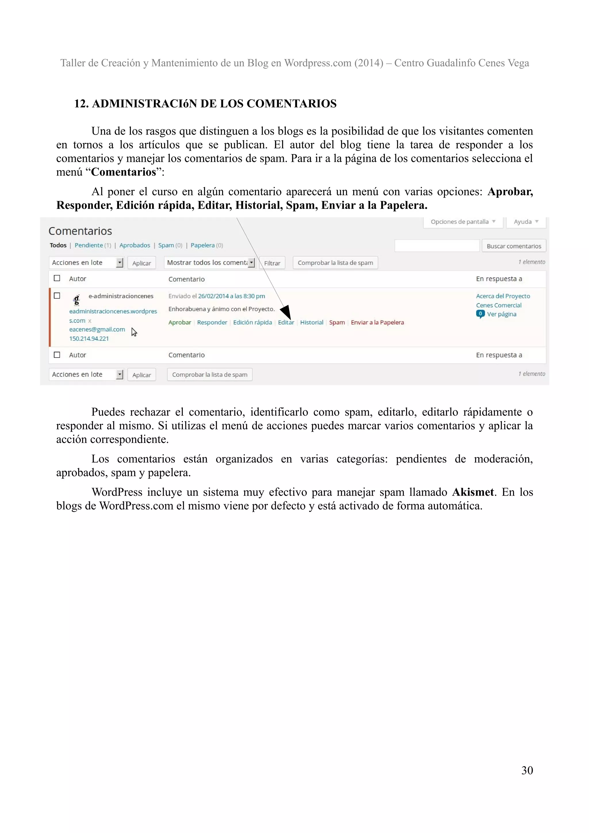 Taller de Creación y Mantenimiento de un Blog en Wordpress.com (2014) – Centro Guadalinfo Cenes Vega

12. ADMINISTRACIóN DE LOS COMENTARIOS
Una de los rasgos que distinguen a los blogs es la posibilidad de que los visitantes comenten
en tornos a los artículos que se publican. El autor del blog tiene la tarea de responder a los
comentarios y manejar los comentarios de spam. Para ir a la página de los comentarios selecciona el
menú “Comentarios”:
Al poner el curso en algún comentario aparecerá un menú con varias opciones: Aprobar,
Responder, Edición rápida, Editar, Historial, Spam, Enviar a la Papelera.

Puedes rechazar el comentario, identificarlo como spam, editarlo, editarlo rápidamente o
responder al mismo. Si utilizas el menú de acciones puedes marcar varios comentarios y aplicar la
acción correspondiente.
Los comentarios están organizados en varias categorías: pendientes de moderación,
aprobados, spam y papelera.
WordPress incluye un sistema muy efectivo para manejar spam llamado Akismet. En los
blogs de WordPress.com el mismo viene por defecto y está activado de forma automática.

30

 
