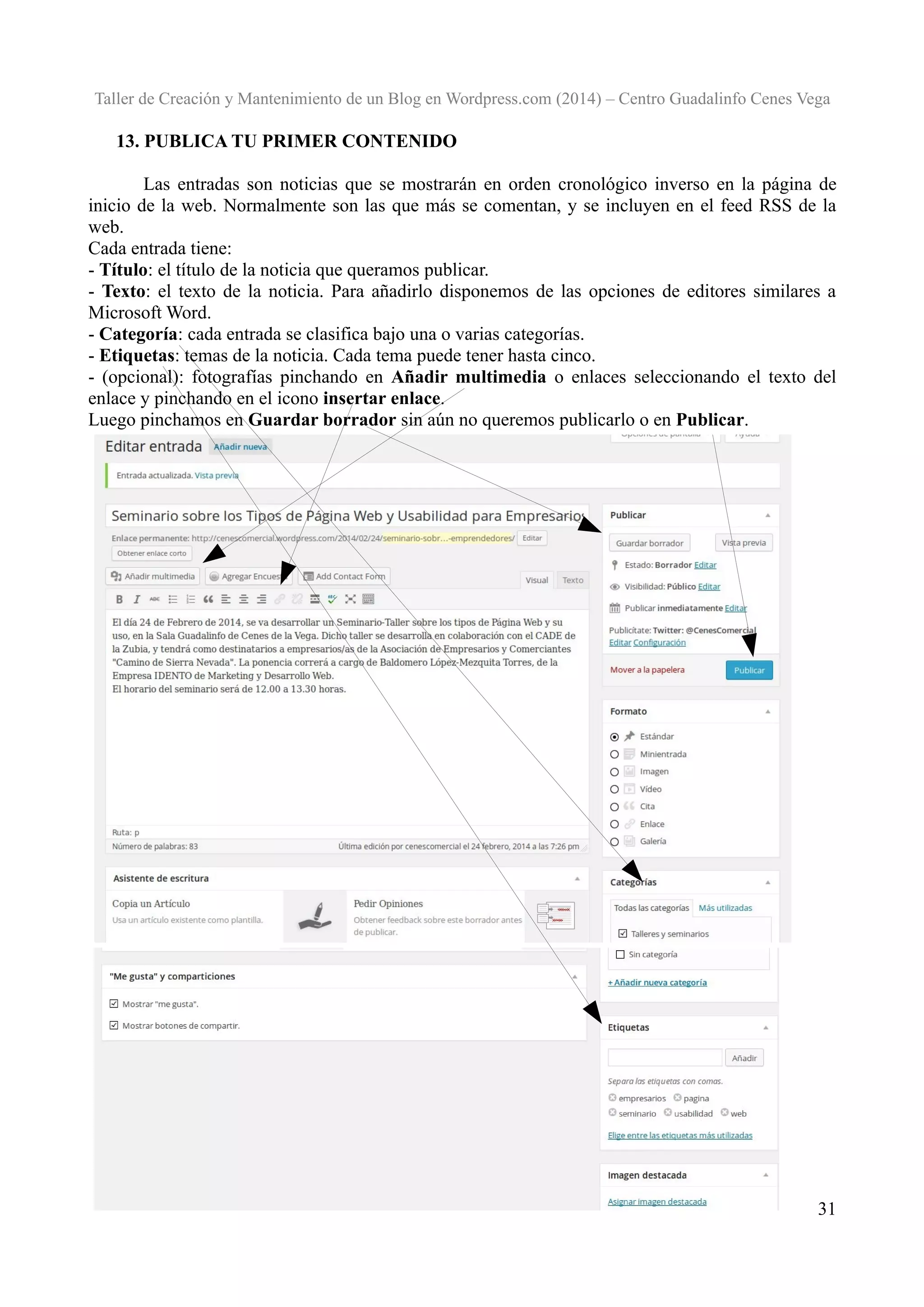 Taller de Creación y Mantenimiento de un Blog en Wordpress.com (2014) – Centro Guadalinfo Cenes Vega

13. PUBLICA TU PRIMER CONTENIDO
Las entradas son noticias que se mostrarán en orden cronológico inverso en la página de
inicio de la web. Normalmente son las que más se comentan, y se incluyen en el feed RSS de la
web.
Cada entrada tiene:
- Título: el título de la noticia que queramos publicar.
- Texto: el texto de la noticia. Para añadirlo disponemos de las opciones de editores similares a
Microsoft Word.
- Categoría: cada entrada se clasifica bajo una o varias categorías.
- Etiquetas: temas de la noticia. Cada tema puede tener hasta cinco.
- (opcional): fotografías pinchando en Añadir multimedia o enlaces seleccionando el texto del
enlace y pinchando en el icono insertar enlace.
Luego pinchamos en Guardar borrador sin aún no queremos publicarlo o en Publicar.

31

 