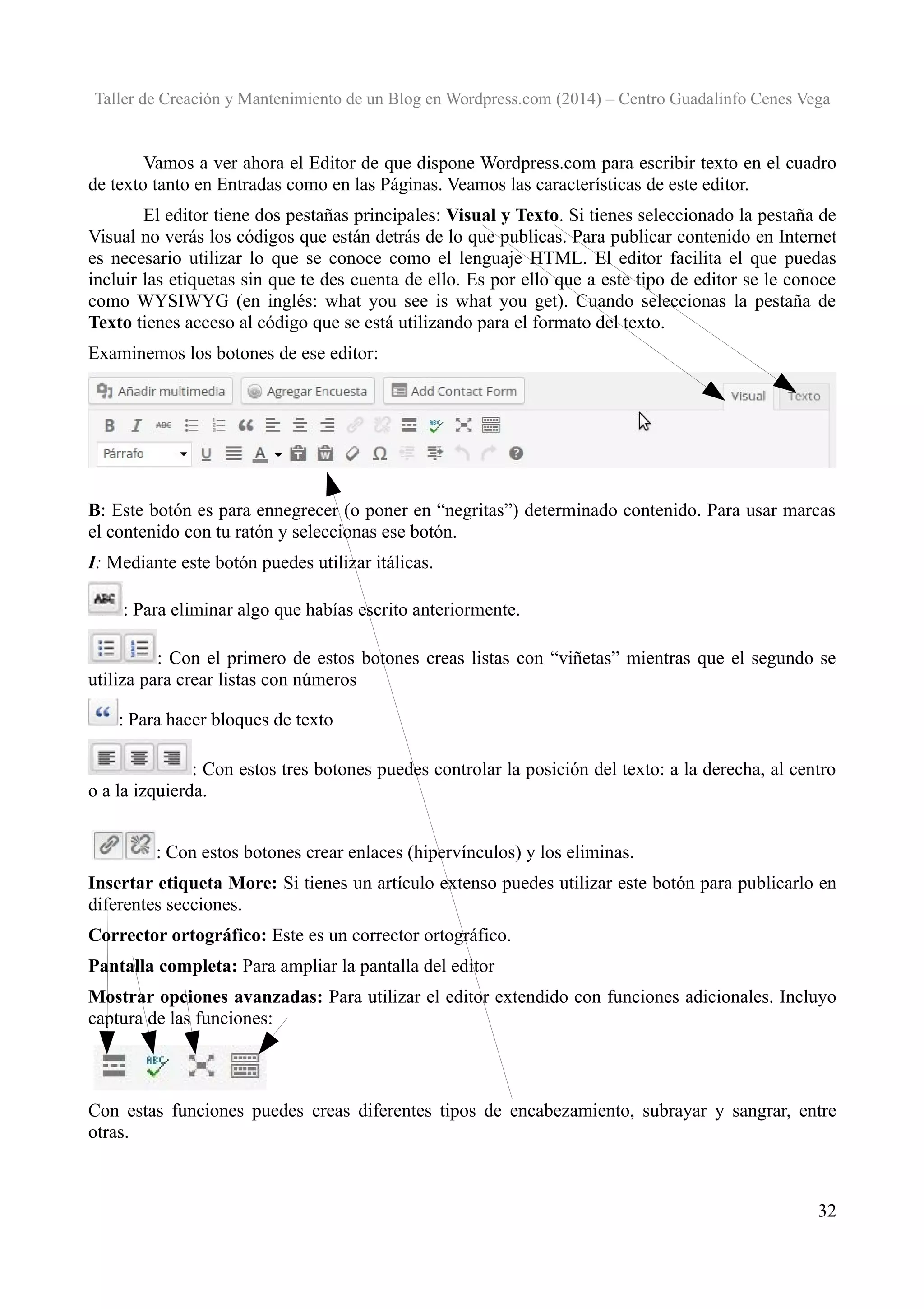 Taller de Creación y Mantenimiento de un Blog en Wordpress.com (2014) – Centro Guadalinfo Cenes Vega

Vamos a ver ahora el Editor de que dispone Wordpress.com para escribir texto en el cuadro
de texto tanto en Entradas como en las Páginas. Veamos las características de este editor.
El editor tiene dos pestañas principales: Visual y Texto. Si tienes seleccionado la pestaña de
Visual no verás los códigos que están detrás de lo que publicas. Para publicar contenido en Internet
es necesario utilizar lo que se conoce como el lenguaje HTML. El editor facilita el que puedas
incluir las etiquetas sin que te des cuenta de ello. Es por ello que a este tipo de editor se le conoce
como WYSIWYG (en inglés: what you see is what you get). Cuando seleccionas la pestaña de
Texto tienes acceso al código que se está utilizando para el formato del texto.
Examinemos los botones de ese editor:

B: Este botón es para ennegrecer (o poner en “negritas”) determinado contenido. Para usar marcas
el contenido con tu ratón y seleccionas ese botón.
I: Mediante este botón puedes utilizar itálicas.
: Para eliminar algo que habías escrito anteriormente.
: Con el primero de estos botones creas listas con “viñetas” mientras que el segundo se
utiliza para crear listas con números
: Para hacer bloques de texto
: Con estos tres botones puedes controlar la posición del texto: a la derecha, al centro
o a la izquierda.
: Con estos botones crear enlaces (hipervínculos) y los eliminas.
Insertar etiqueta More: Si tienes un artículo extenso puedes utilizar este botón para publicarlo en
diferentes secciones.
Corrector ortográfico: Este es un corrector ortográfico.
Pantalla completa: Para ampliar la pantalla del editor
Mostrar opciones avanzadas: Para utilizar el editor extendido con funciones adicionales. Incluyo
captura de las funciones:

Con estas funciones puedes creas diferentes tipos de encabezamiento, subrayar y sangrar, entre
otras.

32

 