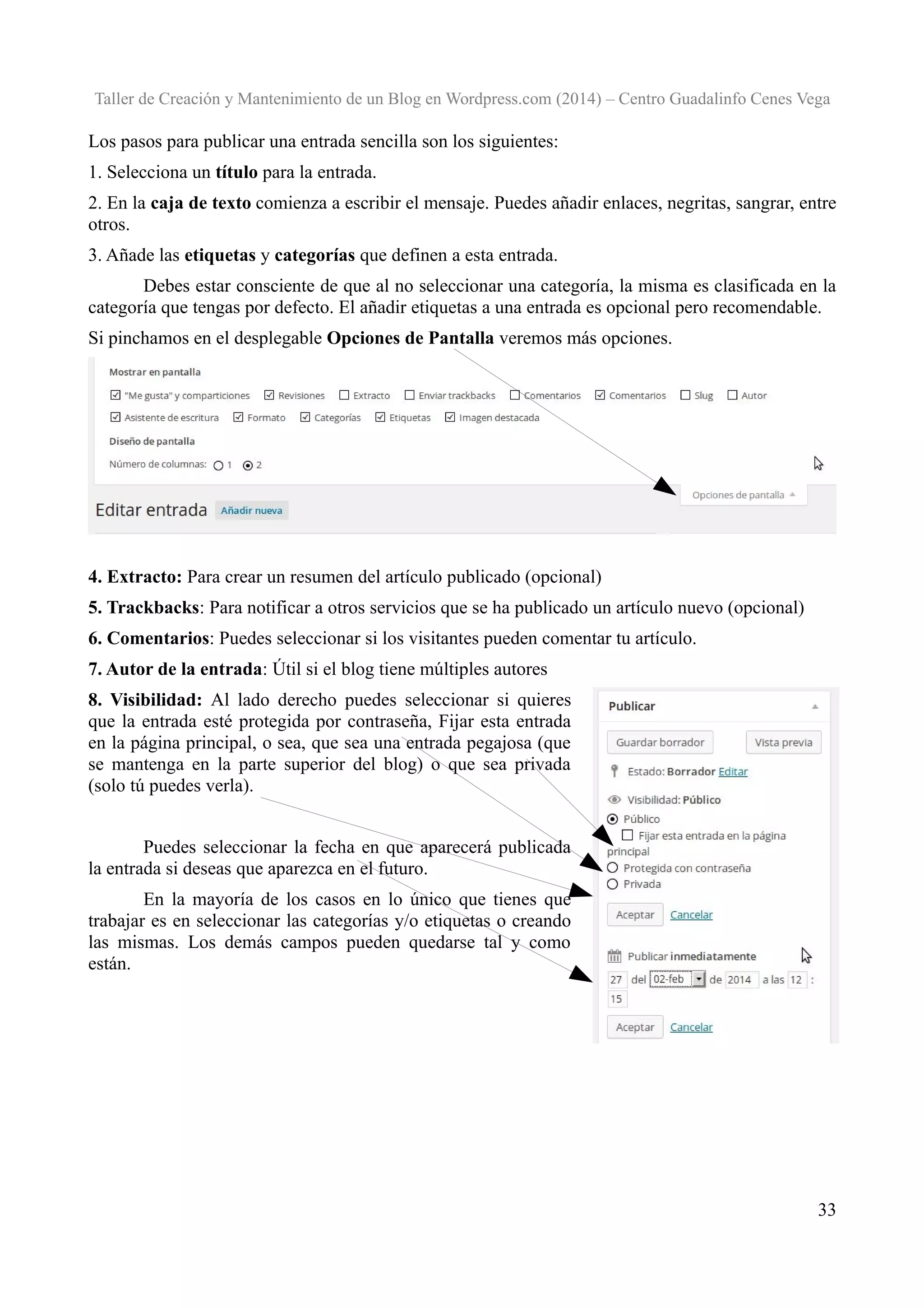 Taller de Creación y Mantenimiento de un Blog en Wordpress.com (2014) – Centro Guadalinfo Cenes Vega

Los pasos para publicar una entrada sencilla son los siguientes:
1. Selecciona un título para la entrada.
2. En la caja de texto comienza a escribir el mensaje. Puedes añadir enlaces, negritas, sangrar, entre
otros.
3. Añade las etiquetas y categorías que definen a esta entrada.
Debes estar consciente de que al no seleccionar una categoría, la misma es clasificada en la
categoría que tengas por defecto. El añadir etiquetas a una entrada es opcional pero recomendable.
Si pinchamos en el desplegable Opciones de Pantalla veremos más opciones.

4. Extracto: Para crear un resumen del artículo publicado (opcional)
5. Trackbacks: Para notificar a otros servicios que se ha publicado un artículo nuevo (opcional)
6. Comentarios: Puedes seleccionar si los visitantes pueden comentar tu artículo.
7. Autor de la entrada: Útil si el blog tiene múltiples autores
8. Visibilidad: Al lado derecho puedes seleccionar si quieres
que la entrada esté protegida por contraseña, Fijar esta entrada
en la página principal, o sea, que sea una entrada pegajosa (que
se mantenga en la parte superior del blog) o que sea privada
(solo tú puedes verla).
Puedes seleccionar la fecha en que aparecerá publicada
la entrada si deseas que aparezca en el futuro.
En la mayoría de los casos en lo único que tienes que
trabajar es en seleccionar las categorías y/o etiquetas o creando
las mismas. Los demás campos pueden quedarse tal y como
están.

33

 