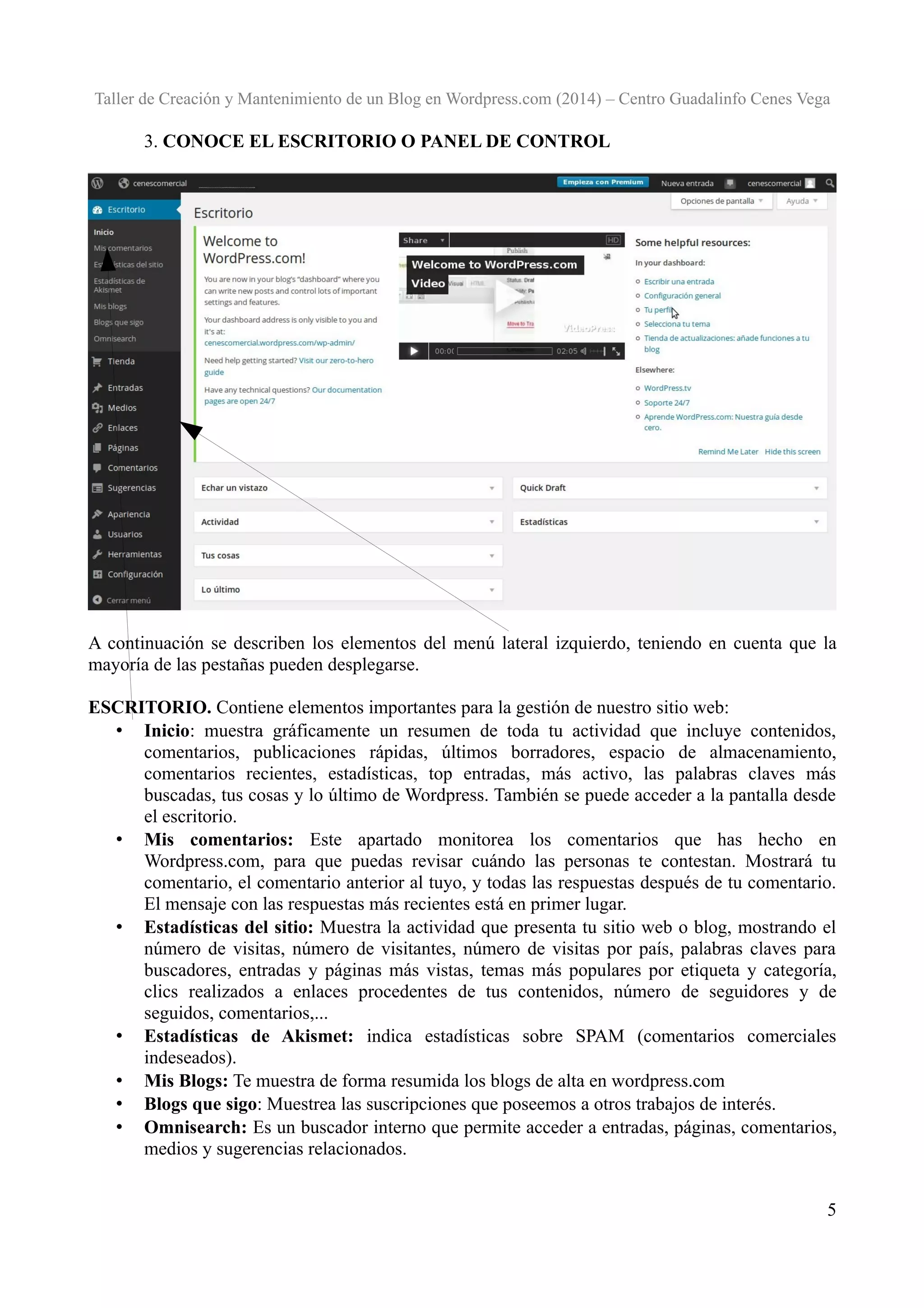 Taller de Creación y Mantenimiento de un Blog en Wordpress.com (2014) – Centro Guadalinfo Cenes Vega

3. CONOCE EL ESCRITORIO O PANEL DE CONTROL

A continuación se describen los elementos del menú lateral izquierdo, teniendo en cuenta que la
mayoría de las pestañas pueden desplegarse.
ESCRITORIO. Contiene elementos importantes para la gestión de nuestro sitio web:
• Inicio: muestra gráficamente un resumen de toda tu actividad que incluye contenidos,
comentarios, publicaciones rápidas, últimos borradores, espacio de almacenamiento,
comentarios recientes, estadísticas, top entradas, más activo, las palabras claves más
buscadas, tus cosas y lo último de Wordpress. También se puede acceder a la pantalla desde
el escritorio.
• Mis comentarios: Este apartado monitorea los comentarios que has hecho en
Wordpress.com, para que puedas revisar cuándo las personas te contestan. Mostrará tu
comentario, el comentario anterior al tuyo, y todas las respuestas después de tu comentario.
El mensaje con las respuestas más recientes está en primer lugar.
• Estadísticas del sitio: Muestra la actividad que presenta tu sitio web o blog, mostrando el
número de visitas, número de visitantes, número de visitas por país, palabras claves para
buscadores, entradas y páginas más vistas, temas más populares por etiqueta y categoría,
clics realizados a enlaces procedentes de tus contenidos, número de seguidores y de
seguidos, comentarios,...
• Estadísticas de Akismet: indica estadísticas sobre SPAM (comentarios comerciales
indeseados).
• Mis Blogs: Te muestra de forma resumida los blogs de alta en wordpress.com
• Blogs que sigo: Muestrea las suscripciones que poseemos a otros trabajos de interés.
• Omnisearch: Es un buscador interno que permite acceder a entradas, páginas, comentarios,
medios y sugerencias relacionados.
5

 