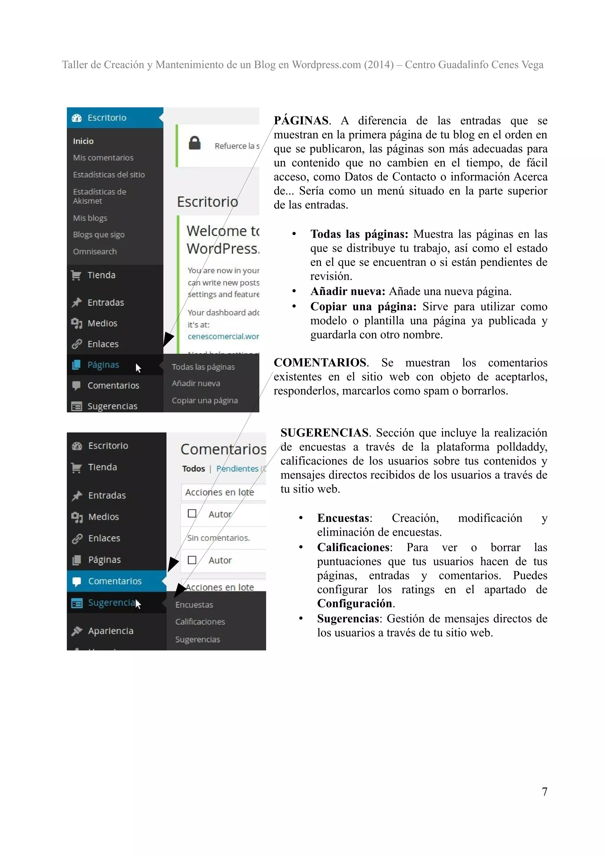 Taller de Creación y Mantenimiento de un Blog en Wordpress.com (2014) – Centro Guadalinfo Cenes Vega

PÁGINAS. A diferencia de las entradas que se
muestran en la primera página de tu blog en el orden en
que se publicaron, las páginas son más adecuadas para
un contenido que no cambien en el tiempo, de fácil
acceso, como Datos de Contacto o información Acerca
de... Sería como un menú situado en la parte superior
de las entradas.
Todas las páginas: Muestra las páginas en las
que se distribuye tu trabajo, así como el estado
en el que se encuentran o si están pendientes de
revisión.
Añadir nueva: Añade una nueva página.
Copiar una página: Sirve para utilizar como
modelo o plantilla una página ya publicada y
guardarla con otro nombre.

•

•
•

COMENTARIOS. Se muestran los comentarios
existentes en el sitio web con objeto de aceptarlos,
responderlos, marcarlos como spam o borrarlos.
SUGERENCIAS. Sección que incluye la realización
de encuestas a través de la plataforma polldaddy,
calificaciones de los usuarios sobre tus contenidos y
mensajes directos recibidos de los usuarios a través de
tu sitio web.
•
•

•

Encuestas:
Creación,
modificación
y
eliminación de encuestas.
Calificaciones: Para ver o borrar las
puntuaciones que tus usuarios hacen de tus
páginas, entradas y comentarios. Puedes
configurar los ratings en el apartado de
Configuración.
Sugerencias: Gestión de mensajes directos de
los usuarios a través de tu sitio web.

7

 