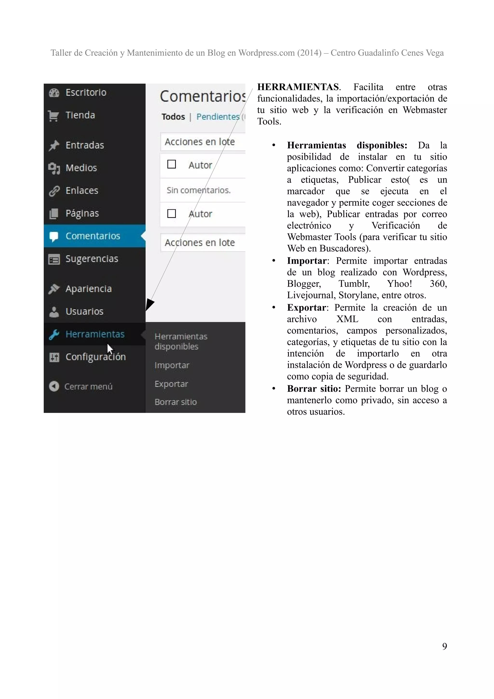 Taller de Creación y Mantenimiento de un Blog en Wordpress.com (2014) – Centro Guadalinfo Cenes Vega

HERRAMIENTAS. Facilita entre otras
funcionalidades, la importación/exportación de
tu sitio web y la verificación en Webmaster
Tools.
•

•

•

•

Herramientas disponibles: Da la
posibilidad de instalar en tu sitio
aplicaciones como: Convertir categorías
a etiquetas, Publicar esto( es un
marcador que se ejecuta en el
navegador y permite coger secciones de
la web), Publicar entradas por correo
electrónico
y
Verificación
de
Webmaster Tools (para verificar tu sitio
Web en Buscadores).
Importar: Permite importar entradas
de un blog realizado con Wordpress,
Blogger,
Tumblr,
Yhoo!
360,
Livejournal, Storylane, entre otros.
Exportar: Permite la creación de un
archivo
XML
con
entradas,
comentarios, campos personalizados,
categorías, y etiquetas de tu sitio con la
intención de importarlo en otra
instalación de Wordpress o de guardarlo
como copia de seguridad.
Borrar sitio: Permite borrar un blog o
mantenerlo como privado, sin acceso a
otros usuarios.

9

 