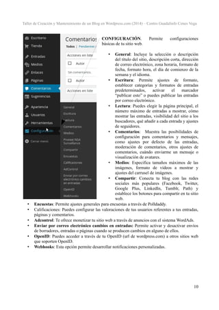 Taller de Creación y Mantenimiento de un Blog en Wordpress.com (2014) – Centro Guadalinfo Cenes Vega

CONFIGURACIÓN.
básicas de tu sitio web.

Permite

configuraciones

General: Incluye la selección o descripción
del título del sitio, descripción corta, dirección
de correo electrónico, zona horaria, formato de
fecha, formato hora, el día de comienzo de la
semana y el idioma.
• Escritura: Permite ajustes de formato,
establecer categorías y formatos de entradas
predeterminados,
activar
el
marcador
“publicar esto” o puedes publicar las entradas
por correo electrónico.
• Lectura: Puedes elegir la página principal, el
número máximo de entradas a mostrar, cómo
mostrar las entradas, visibilidad del sitio a los
buscadores, qué añadir a cada entrada y ajustes
de seguidores.
• Comentarios: Muestra las posibilidades de
configuración para comentarios y mensajes,
como ajustes por defecto de las entradas,
moderación de comentarios, otros ajustes de
comentarios, cuándo enviarme un mensaje o
visualización de avatares.
• Medios: Especifica tamaños máximos de las
imágenes, formato de vídeos a mostrar y
ajustes del carrusel de imágenes.
• Compartir: Conecta tu blog con las redes
sociales más populares (Facebook, Twitter,
Google Plus, LinkedIn, Tumblr, Path) y
establece los botones para compartir en tu sitio
web.
Encuestas: Permite ajustes generales para encuestas a través de Polldaddy.
Calificaciones: Puedes configurar las valoraciones de tus usuarios referentes a tus entradas,
páginas y comentarios.
Adcontrol: Te ofrece monetizar tu sitio web a través de anuncios con el sistema WordAds.
Enviar por correo electrónico cambios en entradas: Permite activar y desactivar envíos
de borradores, entradas o páginas cuando se producen cambios en alguno de ellos.
OpenID: Puedes acceder a través de tu OpenID (url de wordpress.com) a otros sitios web
que soporten OpenID.
Webhooks: Esta opción permite desarrollar notificaciones personalizadas.
•

•
•
•
•
•
•

10

 