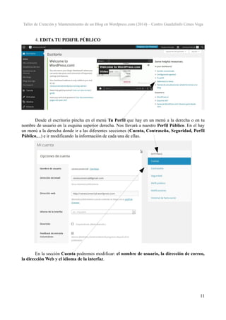 Taller de Creación y Mantenimiento de un Blog en Wordpress.com (2014) – Centro Guadalinfo Cenes Vega

4. EDITA TU PERFIL PÚBLICO

Desde el escritorio pincha en el menú Tu Perfil que hay en un menú a la derecha o en tu
nombre de usuario en la esquina superior derecha. Nos llevará a nuestro Perfil Público. En el hay
un menú a la derecha donde ir a las diferentes secciones (Cuenta, Contraseña, Seguridad, Perfil
Público,...) e ir modificando la información de cada una de ellas.

En la sección Cuenta podremos modificar: el nombre de usuario, la dirección de correo,
la dirección Web y el idioma de la interfaz.

11

 